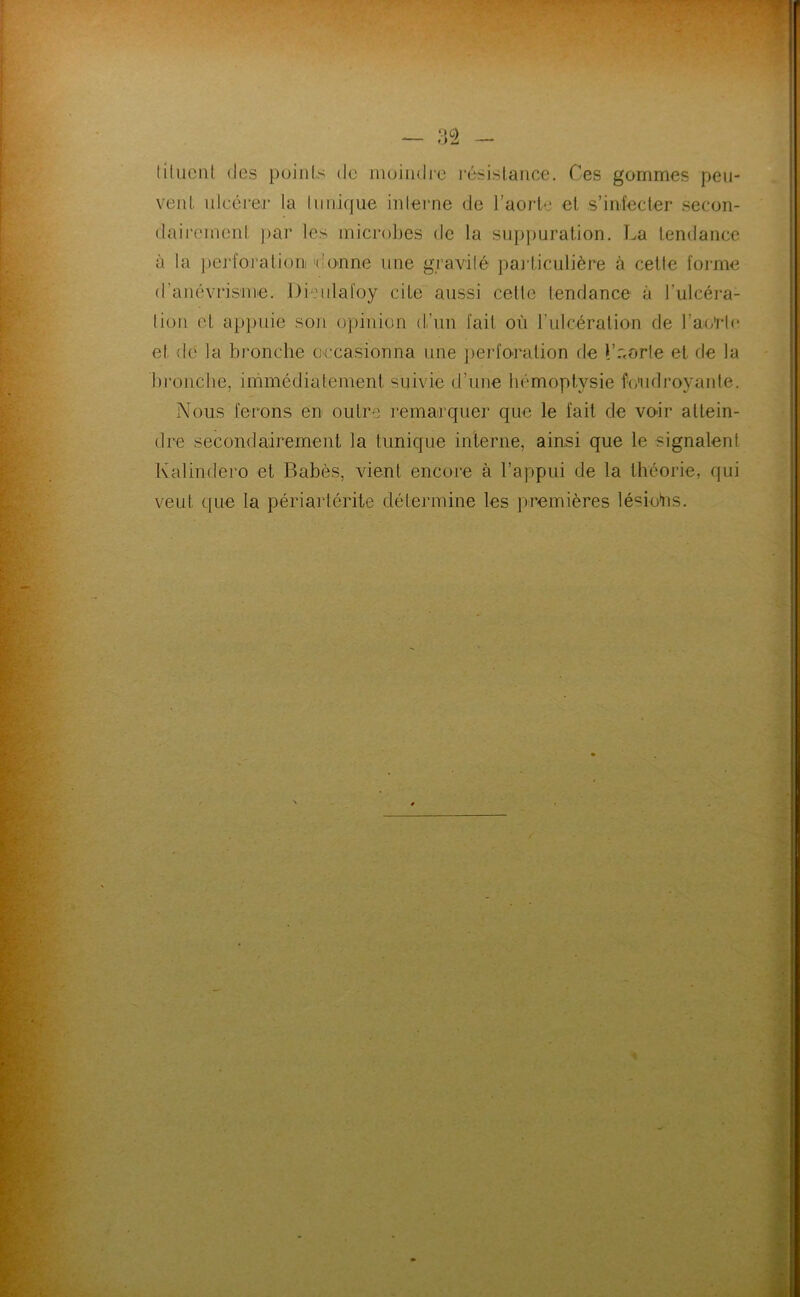 liluciil (les puinls de muindi'e résislaiice. Ces gommes peu- vent idcxu'eir la tunique interne de l’aorte et s’iiileder secon- daircmonl ]>ar les microbes de la sup])uration. La tendance à la jjej'foralioiii donne une gravité paj'ticulière à cette forme d’anévrisme. Dieulafoy cite aussi celle tendance à l’ulcéi-a- tiüii et appuie son opinion d’un fait où ruicéralion de l’ao'ric et de la bronche occasionna une perfocalion de l’r.orle et de la bi'onche, immédiatement suivie d’une hémoptysie ùùidroyauté. Nous ferons en outre remarquer que le fait de voir attein- dre secondairement la tunique interne, ainsi que le signalent Kalindero et Babès, vient encore à l’appui de la théorie, qui veut que la périartérite détermine les premières lésions.