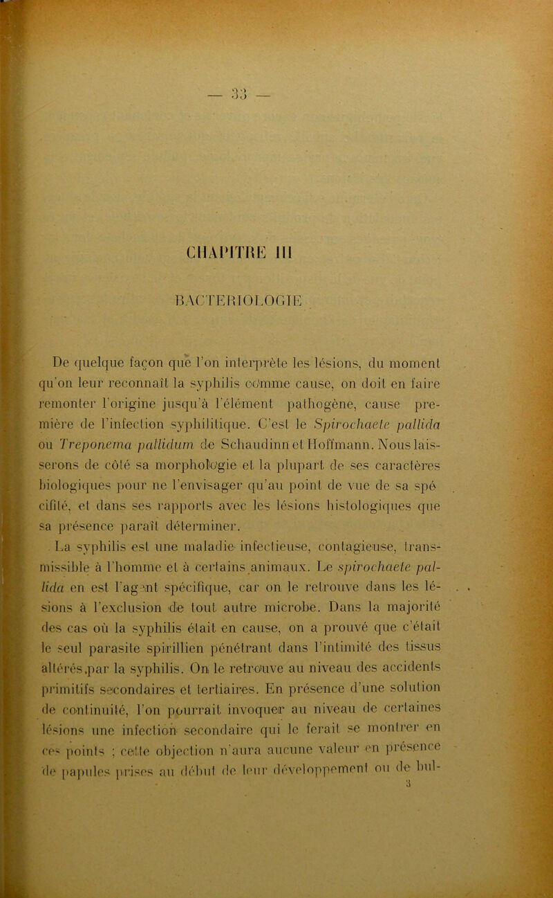 CHAPITRE 111 BACrEmOLOGIE De (jiielque façon que l’on inlerprèle les lésions, du moment qu’on leur reconnaît la syphilis oo'mme cause, on doit en faire remonter l’origine jusqu’à l’élément pathogène, cause pre- mière de l’infection syphilitique. C’est le Spirochaele pallida ou Treponeina paUidum de Schaudinn et Hoffmann. Nous lais- serons de côté sa morpholo'gie et la plupart de ses caractèi’es biologiques pour ne l’envisager qu’au point de vue de sa spé cifité, et dans ses rapports avec les lésions histologicpies que sa présence paraît déterminer. La syphilis est une maladie- infectieuse, contagieuse, trans- missible à l’homme et à certains animaux. Le spirochaele pal- Hda en est l’ag mt spécifique, car on le retrouve dans les lé- sions à l’exclusion de tout autre microbe. Dans la majorité des cas où la syphilis était en cause, on a prouvé que c’était le seul parasite spirillien pénétrant dans l’intimité des tissus altérés .par la syphilis. On le retro'uve au niveau des accidents primitifs secondaires et tertiaires. En présence d’une solution de coutinuilé, l’on pourrait invoqueir au niveau de certaines lésions une infection- secondaire qui le ferait se montrer en ce- points ; celle objection n’aura aucune valeur en jiréscnce de [)a])ides j)r:ises au début de l('nr (h'veloppemeni ou de hul-