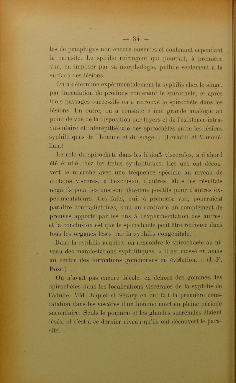 les (le pcm^phigus non encore ouvertes el contenant cependant te parasite. Le spirille réfringent qui pourrait, à première vue, en imposer par sa morphologie, pullule seulement à la surface des lésions. On a diélerminé expérimentalement la syphilis chez le singe, par inoculation de produits contenant le spiro'chète, et après trois passages successifs on a retrouvé le spirochète dans les lésions. En outre, on a constaté (( une grande analogie au })oint de vue de la disposition par foyers et de l’existence intra- vasculaire et interépithéliale des spirochètes entre les lésions sy})hilitiques de riiomme et du singe. » (Levadili et Mamo’ué- lian.) Le rôle du spirochète dans les lésion'^ viscérales, a d’abord été étudié chez les fœtus syphilitiques. Les uns ont décou- vert le microbe avec une fréquence spéciale au niveau de certains viscères, à l’exclusion d’autres. Mais les résultats négatifs pour les uns sont devenus positifs pour d’autres ex- périmentateurs. Ces faits, qui, à première vue, pourraient paraître contradictoires, sont au conlrairè un complément de preuves apporté par les uns à rexpérmientation des autres, et la conclusion est que le spiroehaete peut être retrouvé dans tous les organes lésés par la syphilis congénitale. Dans la syphilis acquise, on rencontre le spiroehaete au ni- veau des manifesta tiens syphilitiques. « Il est massé en amas au centre dies formations gommeuses en évolution. » (J.-F. Bosc.) On n’avait pas encore décelé, en dehors des gommes, les spirochètes dans les localisations viscérales de la syphilis de l’adulte. MM. Jacpiet el Sézary en ont fait la première cons- tatation dans les viscères d’un homme mort en pleine période secondaire. Seuls le pouindn et les glandes surrénales étaient hésés, et c’est à ce dernier niveau qu’ils ont découvert le pain- sile.
