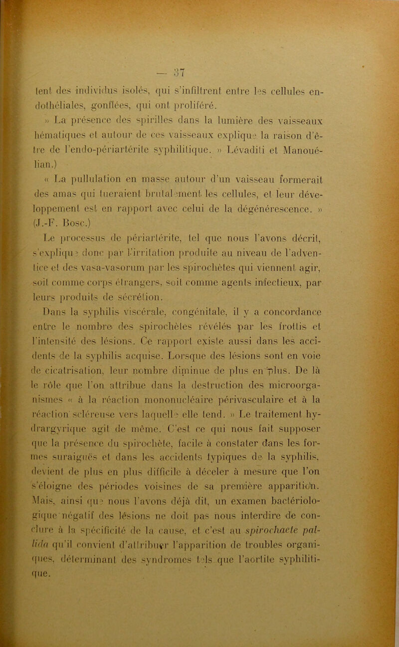 lent (les individus isolés, (|ui s’infdtrent enire les cellules en- dolliéliales, gonflées, (|ui ont proliféré. » La présence des spirilles dans la lumière des vaisseaux héinaliques cl auloiir de ces vaisseaux explique la l’aison d’ê- Irc de l’endo-périartérile syphilitique. » Lévadili et Manoué- lian.) « La pullulation en masse autour d’un vaisseau formerait des amas qui tueraient brutalement les cellules, et leur déve- loppement est en raj)port avec celui de la diégénérescence. » (J.-F. Bosc.) Le ju’ocessiis de périartérite, tel que nous l’avons décrit, s’expli([u? donc j)ar 1-iri’ilation produite au niveau de l’adven- tice et des vasa-vasorum par les spirochètes qui viennent agir, soit comme corps étrangers, soit comme agents infectieux, par leurs ])roduits de sécrétion. Dans la syphilis viscérale, congénitale, il y a concordance entre le nombre des spirochètes révélés par les frottis et l’intensité des lésions. Ce rapport existe aussi dans les acci- dents de la sy})hilis acquise. Lorsque des lésions sont en voie de cicatrisation, leur nembre diminue de plus en'pFis- De là le rôle que l’on attribue dans la destruction des microorga- nismes « à la réaction mononucléaire périvasculaire et à la l’éaclion scléreuse vers laquelle elle tend. » Le traitement hy- di’argyrique agit de môme. C’est ce qui nous fait supposer que la présence du s])iroehète, facile à constater dans les foi’- nies suraiguës et dans les accidents iypiques de la syphilis, devient de plus en ])lus difficile à déceler à mesure que l’on s’éloigne des périodes voisines de sa premiière apparitic'n. Mais, ainsi (pi-:' nous l’avons déjà dit, un examen bactériolo- gi(jue négatif des lésions ne doit pas nous interdire de con- clure à la spécificité de la cause, et c’est au spirochaele pal- lida qu’il convient d’atli’ibiu'r l’apparition de troubles organi- 'fues, délciminant des syndromes t'ds que l’aortile syphiliti- que.