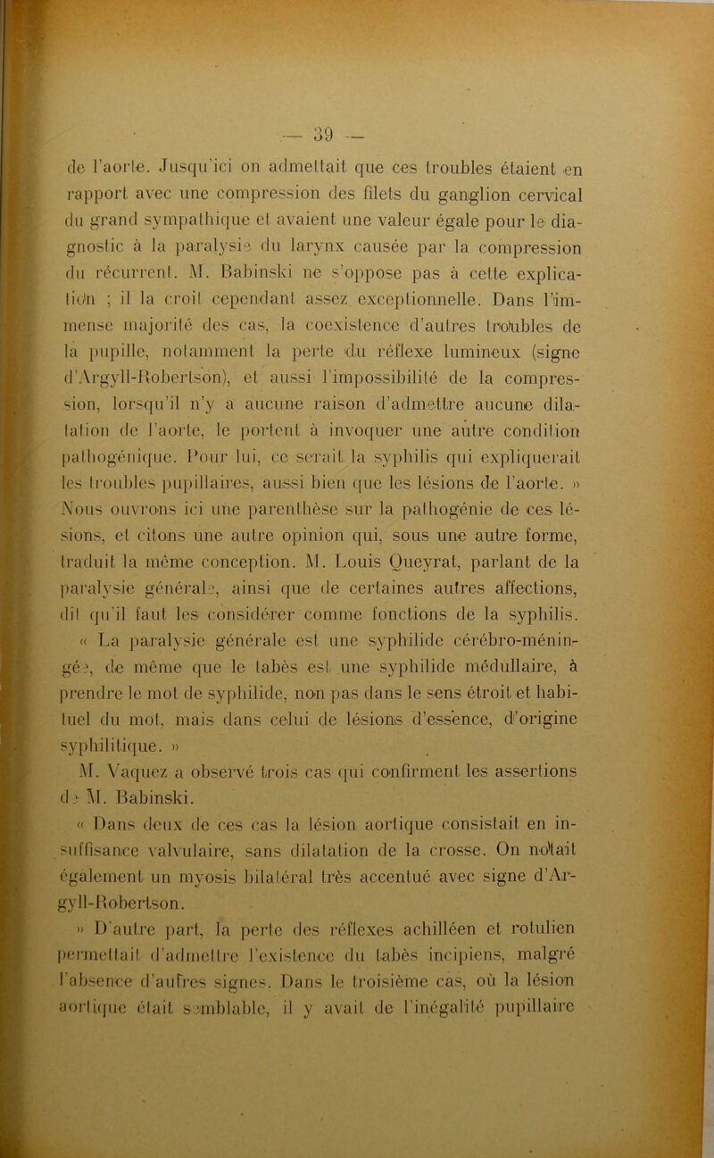 s- A . ■W -n • I de l’aorte. Jusqu’ici ou admellait que ces troubles étaient en rapport avec une compression des fdets du ganglion cervical du grand sympathique et avaient une valeur égale pour le dia- gnostic à la paralysie du larynx causée par la compression du récurrenl. M. Babinski ne s’oppose pas à cette explica- tion ; il la croit cependant assez exceptionnelle. Dans l’im- incnse majorité des cas, la coexistence d’autres trofubles de la i)U])ille, notamment la perte du réflexe lumineux (signe d’.Vrgyll-Robertson), et aussi l’impossibilité de la compres- sion, lorsqu’il n’y a aucune raison d’admettre aucune dila- tation de l’aorte, le portent à invoquer une autre condition pattiogénique. Pour lui, ce serait la syphilis qui expliquerait les troubles })iq)illaires, aussi bien que les lésions de l’aorte. » Nous ouvrons ici une parenthèse sur la palhogénie de ces lé- sions, et citons une autre opinion qui, sous une autre forme, traduit la même conception. M. Louis Queyrat, parlant de la paralysie générale, ainsi que de certaines autres affections, dit qu’il faut les considérer comme fonctions de la syphilis. « La paralysie générale est une syphilide cérébro-ménin- gée, de même que le tabès est une syphilide médullaire, à prendre le mot de syjdiilide, non pas dans le sens étroit et habi- tuel du mot, mais dans celui de lésions d’essence, d’origine syphilitique. » M. Vaquez a obseivé trois cas (lui confirment les assertions d^ M. Babinski. (( Dans deux de ces cas la lésion aortique consistait en in- suffisance valvulaire, sans dilatation de la crosse. On no'lait également un myosis bilatéral très accentué avec signe d’Ar- gyll-Bobertson. » D'autre ])art, la perte des réflexes achilléen et rotulien I)crmeltait d’admetli'o l’existence du tabès incipiens, malgi’é l’absence d’autres signes. Dans le troisième cas, où la lésion aortupie était sjniblablo, il y avait de rinégalité pupillaire