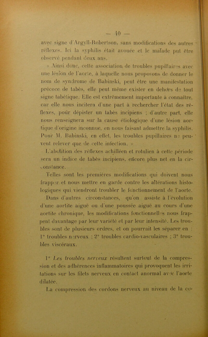 avec sigiio d'Argyll-IxO'bcrlson, sans modifinalions des aiilres l'éflexcs. fci la syphilis élail avouée el le malade put être observé pendanl deux ans. » Ainsi donc, colle association, de ti-oidhes pupillaires avec une lésion de l’aorie, à laquelle nous proposons de donnci- le nom de syndrome de 'Babiniski, peut être une manil'eslalion précoce de tabès, elle peut même exister en dehürs de tout signe tabétique. Elle est extrêmement importante à connaître, car elle nous incitera d’une part à rechercher l’état des ré- flexes, pour dépister un tabès incipiens ; d’aulre part, elle nous renseignera sur la cause étiologique d’une lésion aor- tique d’origine inconnue, en nous faisant admettre la syphilis. Pour M. Babinski, en effet, les troubles piqullaires ne peu- ' vent relever que 4e cette infection. )> L’abolition des réflexes achilléen et rotulien à celte période sera un indice de tabès incipiens, encore plus net en la cir- constance. Telles sont les premières modifications qui doivent nous frapper et nous mettre en garde contre les altérations histo- logiques qui viendront troubler le fonctionnement de Taorte. Dans d’autres circonstances, qu’on assiste à l’évolution d’une aortite aiguë ou d’une poussée aiguë au cours d’une aortite chronique, les modifications fonctionnelles nous frap- pent davantage par leur variété et par leur intensité. Les trou- bles sont de plusieurs ordres, el on pourrait les séparer en : 1° troubles nerveux ; 2° troubles cardio-vasculaires ; 3° trou- bles viscéraux. 1° Les troubles nerveux résultent surtout de la compres- sion et des adhérences inflammatoires qui provoquent les irri- tations sur les filets nerveux en conlaid anormal avdc l’aorte dilatée. La conqiression, des cordons nerveux au niveau de la ce-