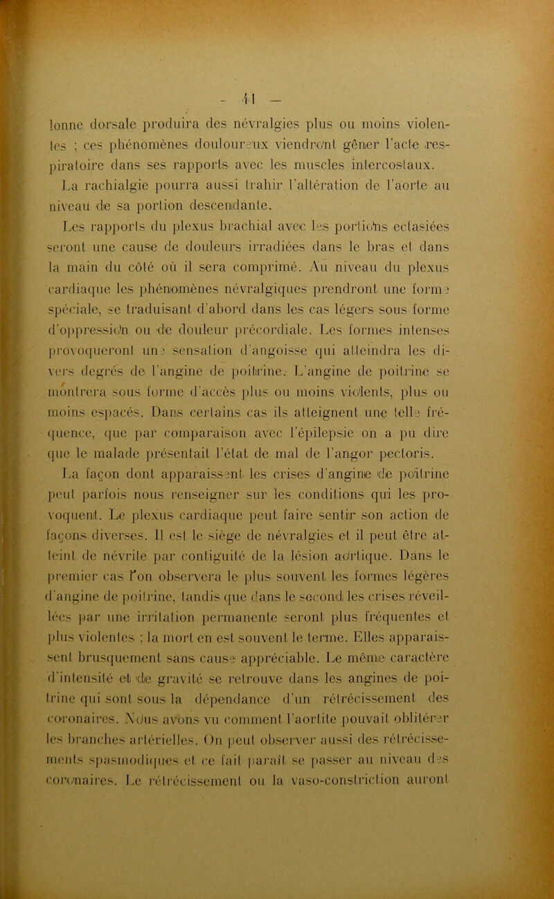 lonnc dorsale produira des névralgies plus ou moins violen- les ; ces phénomènes douloure'ux viendro'nl gêner l’acle res- })iratoire dans ses rapports, avec les muscles iniercoslaux. l.a rachialgie pourra aussi trahir raltération de l’aorte au niveau die sa portion descenidante. Les rapports du plexus brachial avec les portiohis ectasiées serO'Ut une cause de douleurs irradiées dans le bras et dans la main du côté où il sera comprimé. Au niveau du plexus cardiaque les phéniomènes névralgiques prendront une forme spéciale, se traduisant d’abord dans les cas légers sous forme d’ojqeressio'n ou de douleur précordiale. Les foimies intenses pi’ovoqueronl une .sensation d’angoisse qui atteindra les di- vers degrés de l’angine de poitrine. L’angine de poitrine se luonirera sous forme d’accès plus ou moins vie'lents, plus ou moins espacés. Dans certains cas ils atteignent une telle fré- (juence, que par comparaison avec répilepsie on a pu dire que le malade présentait l’état de mal de l’angor pectoris. La façon dont apparaissent les crises d’angine die poitrine I)eul parfois nous renseigner sur les conditions qui les pro- voquent. Le plexus cardiaque peut faire sentir son action de façons diverses. 11 est le siège de névralgies et il peut être at- teint de névrite par contiguité de la lésion adrlique. Dans le premier cas Ton observera le plus souvent les formes légères d’angine de })oili'ine, tandis que dans le secondi les crises réveil- lées par une irritation permanente seront plus fréquentes et ])lus violentes ; la mort en est souvent le terme. Elles apparais- sent brusquement sans cause appréciable. Le même caractère d’intensité et de gravité se retrouve dans les angines de poi- li’ine qui sont sous la dépendance d’un rétrécissement des coronaires. \dus avons vu comment l’aortite pouvait oblitérer les branches ai’lérielles. On peut observer amssi des rétrécisse- nuuds spasmodi(|iies et ce fait pai’aît se passer au niveau d^s coro'iiaii'es. Le l'étrécissernent ou la vaso-constriclion auront