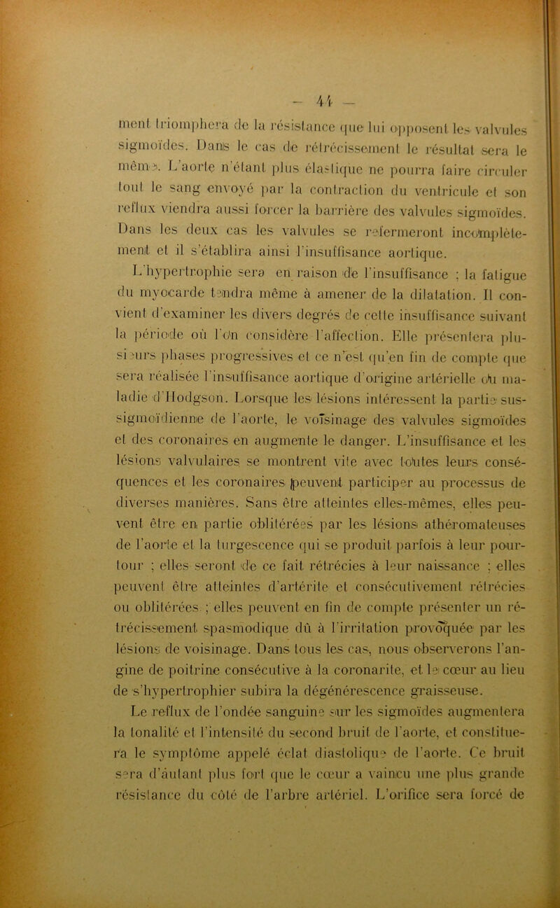 ment. ln()m))liora de la l’csislancc (|iic lui (>])))oseiil les valvules sigmoïdes. Dams le cas de léhécissemenl le résullal sera le même'. L aorlç n’élanl plus éla.'rliqiie ne pourra faii’e circuler loul, le sang envoyé par la conlradion du ventricule e( son reflux viendra aussi foi’cer la barrière des valvules sigmoïdes. Dans les deux cas les valvules se refermeront incoïnplèle- menit et il s’établira ainsi l’insuffisance aortique. L hypertrophie sera en raison de l’insuffisance ; la fatigue du myocarde tendra même à amener de la dilatation. Il con- vient d’examiner les divers degrés de cette insuffisance suivant la période où 1 o'n considère l’affection. Elle préscntei'a ])lu- si nirs phases progressives et ce n’est (ju’en fin de compte que sera réalisée l’insuffisance aortique d’origine artérielle (Ai ma- ladie d’Ilodgson. Lorsque les lésions intéressent la partie sus- sigmoïdienne de l’aorte, le voîsinage des valvules sigmoïdes et des coronaires en augmente le danger. L’insuffisance et les lésions valvulaires, se montrent vite avec to^ites leurs con.sé- quences et les coronaires l^euvenit participer au processus de diverses manières. Sans être atteintes elles-mêmes, elles peu- vent être en partie oblitérées par les lésions athéromateuses de l’aorte et la turgescence qui se produit parfois à leur pour- tour ; elles seront dé ce fait rétrécies à leur naissance ; elles peuvent être atteintes d’artérite et consécutivement réti'écies ou oblitérées. ; elles peuvent en fin de compte présenter un ré- trécissement spasmodique dû à l’irritation provoquée par les lésions de voisinage. Dans tous les cas, nous observerons l’an- gine de poitrine consécutive à la coronarite, et lei cœur au lieu de s’iiypertrophier subira la dégénérescence graisseuse. Le reflux de l’ondée sanguine snr les sigmoïdes augmentera la tonalité et rintensité du second bruit de l’aorte, et constitue- ra le syinptiime appelé éclat diastolique de l’aorte. Ce bruit sera d’autant plus fort que le cœur a vaincu une plus grande résistance du coté de l’arbre artériel. L’orifice sera forcé de