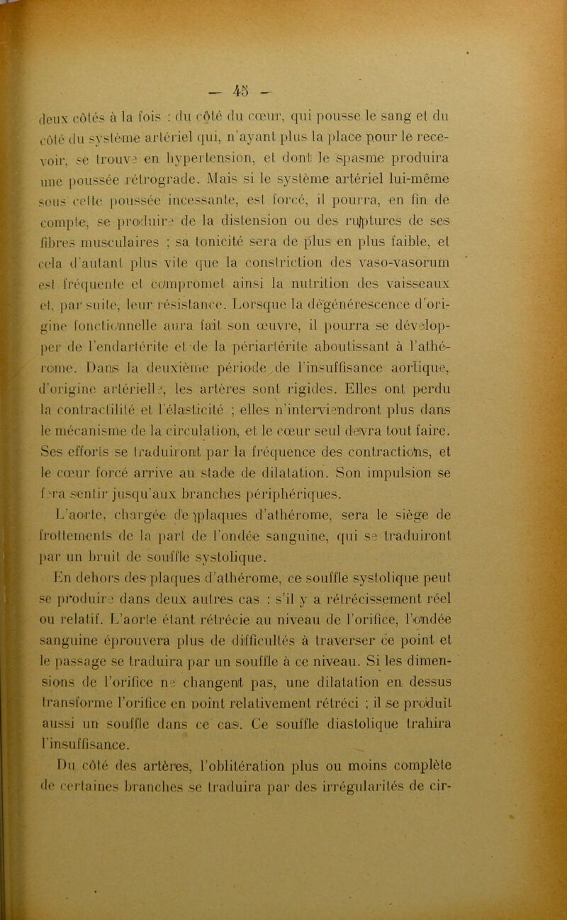 deux ccMés à la fois : du côté du cœur, qui pousse le sang et du côlé du systùine arlériel (jui, u’ayanL plus la place pour le rece- voir, se Irouvj en hypertension, et dont! le spasme produira une poussée rétrograde. Mais si le système artériel lui-même sous celte ])oussée incessante, est foi'cé, il poiu’ra, en fin de conqite, se proiduire de la distension ou des rulplures de ses fibres musculaires ; sa tonicité sera de plus en plus faible, et cela d'autant plus vite que la constriclion des vaso-vasorum est fréquente et coimpromei ainsi la nutrition des vaisseaux et, par suite, leur résistance. Lorsque la dégénérescence (fori- gine foncti(;innelle aura fait, son œuvi’e, il jmurra se dévMop- per de l’endartéi'ite et-de la périartérite aboutissant à l’athé- rcnie. Dans la deuxième période^de rinsufüsance aortique, d’origine artérielle, les artères sont rigides. Elles ont perdu la contractilité et l’élasticité ; elles n’intervie'ndront plus dans le mécanisme de la circulation, et le cœur seul devra tout faire. Ses efforts se traduiionit par la fréquence des contractiotns, et le cœur forcé arrive au stade de dilatation. Son impulsion se f M’a sentir jusqu’aux branches périphériques. L’aorte, chargée d'e tplaques d’athérome, sera le siège de frottements de la part de l’ondée sanguine, qui se traduiront par nn bruit de souffle systolique. En dehors des plaques d’athérome, ce souffle systolique peut se produire dans deux autres cas : s’il y a rétrécissement réel ou lelatif. L’aorte étant rétrécie au niveau de l’orifice, l’e'ndée sanguine éprouvera plus de difficultés à traverser ce point et le passage se traduira par un souffle à ce niveau. Si les dimen- sions de l’orifice ne changenit pas, une dilatation en dessus transforme l’orifice en noint relativement rétréci ; il se produit aussi un souffle dans ce cas. Ce souffle diastolique trahira l’insuffisance. Du côté des artères, l’oblitération plus ou moins complète de cei’laines branches se traduira par des irrégularités de cir-