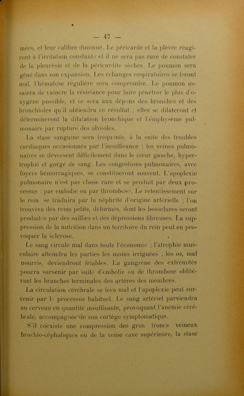 méos, et loin’ cali])i’c dimimié. T.e péricarde et la plèvre réagi- ront à rirritation constante et il ne sei'a pas rare de constater de la pleurésie et de la péricardite sèches. Le poumon sera gêné dans son ex})ansion. Les échanges resipiratoii^es se feront mal, riiématose régulière sera compromise. .Le poumon es- saiera de vaincre la résistance pour faire pénétrer le plus d’o- xygène })ossible, et ce sera aux dépens des bronches et des bronchioles qu’il obtiendra ce résultat.; elles se dilateront et détermineront la dilatation bronchique et rc'm})hysème pul- monaire ])ar rupture des alvéoles. La stase sanguine sera fréqueinite, à la suite des troubles cardiaques occasionnés par rinsuffisance ; les veines pulmo- naires se 'déversent difficilement dans le cœur gauche, hyper- trophié et gorgé de sang. Les congestions pulmonaires, avec foyers hémorragiques, se constitueront souvent. L’apoplexie pulmonaire n’est pas chose rare et se produit par deux pro- cessus : par embolie ou par thrombose. Le retentissement sur le rein se traduira par la néphrite d’origine artérielle ; l’on trouvera des reins petits, déformés, dont les bosselures seront produites par des saillies et des dépressions fibreuses. La sup- pression de la nutrition dans un territoire du rein peut en pro- voquer là sclérose. Le sang circule mal dans toute l’économie ; l’atrophie mus- culaire atteindra les parties les moins irriguées ; les os, mal nouri'is, deviendront fidables. La gangrène des extrémités pourra sun'enir par suite d’embolie ou de thrombose oblité- rant les branches terminales des artères des membres. J^a circulation cérébrale se fera mal et l’apoplexie peut sur- venir ]>ar le processus habituel. Le sang artériel parviendra au ceiTeau en quantité insuffisante, ])rovoquant l’anémie céré- brale, acconq)agnée de son cortège symptomatique. S’il coexiste une compression des gros troncs veineux fu*achio-céphali(pies ou de la veine cave supérieure, la stase