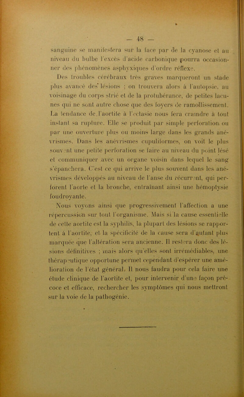 » sanguine se inanil'cslera sur la l'ace ])ar de la cyanose et au niveau du bulbe l'excès d’acide cai’bonique i(')üurra occasion- ner des idiénomènes aspbyxi(|ues d’ordre réflexe. Des 1 roubles cérébraux très gi-aves marrflieront un stade jdus avancé des* lésioms ; on Irouvei-a alors à l’aulojisie, au voisinage du corps strié et de la protubérance, de petites lacu- nes qui ne sont autre cliose que des foyers de ramollissement. T.a tendance dc.raorlife à l’ectasie nous fera craindre à tout inslanl sa riqdure. Elle se ])roduil jiar simjile peidoralion. ou ])ar une ouverture jilii.s ou moins large dans les grands ané- vrismes. Dans les anévrismes cupiiliformes, on voit le plus souvent une pelite perforation se faire au niiveau du point lésé et communiquer avec un organe voisin dans lequel le sang s’épanchera. C’est ce qui arrive le plus souvent dans les ané- vrismes développés au niveau de l’anse du récurrent, qui per- forent l’aorte et la bronche, entraînant ainsi une hémoptysie foudroyante. Nous voyons ainsi que progressivement l’affection a une répercussio’n sur tout l’organisme. Mais sida cause essentielle de cette aortite est la syphilis, la plupart des lésions se rapjior- tent à l’aortite, et la spécificité de la cause sera d’autant plus mai’quée que l’altération sera ancienne. Il restera donc des lé- sions définitives ; mais alors qu’elles sont irrémédiables, une thérapeutique opportune permet cependant d-’espérer une amé- lioration de l’état générah II nous faudra pour cela faire une étude clinique de l’aortite et, pour intervenir d’une façon pré- coce et efficace, rechercher les symptômes qui nous mettront sur la voie de la pathogénie.