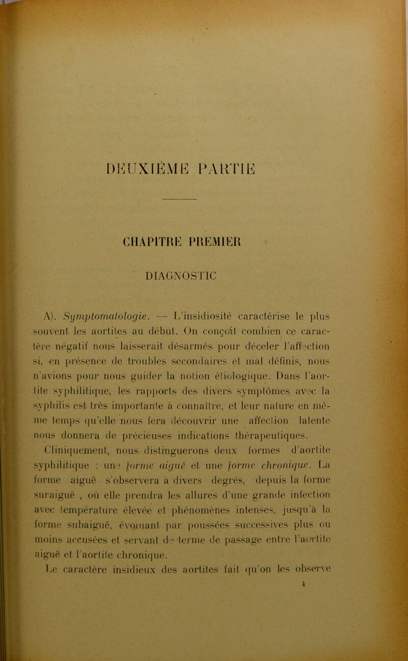 DEUXIÈME PALiTIE CHAPITRE PREMIER DIAGNOSTIC A). Symptomatologie. — L’insidiosité caractérise le plus souvent les aortites au début. On conçoit combien ce carac- lère négatif nous laisserait désarmés pour d'éceler l’affection si, en présence de troubles secondaires el mal définis, nous n’avions pour nous guider la notion étiologique. Dans l’aor- tite syphilitique, les rapports des divers symptômes avec la .syphilis est très importante à connaître, et leur nature en mô- me temps (|u’elle nous fera découvrir une affection latente nous donnera de précieuses indications thérapeutiques. Cliniquement, nous distinguerons deux formes d’aortite syphilitique : une lornie aiguë et une lorrne chronique. La forme aiguë s’observera à divers degrés, depuis la forme suraiguë , où elle pi'endra les allures d’une grande infection avec température élevée et phénomènes inten.'^es, jusqu’à la forme suhaigiië, évoluant par jioussées successives plus ou moins accusées et servant d' teiane de passage enti-e l’ac'ctite aiguë et l’aortite chroniipie. Le caractère insidieux des aortites fait qu’on les observe