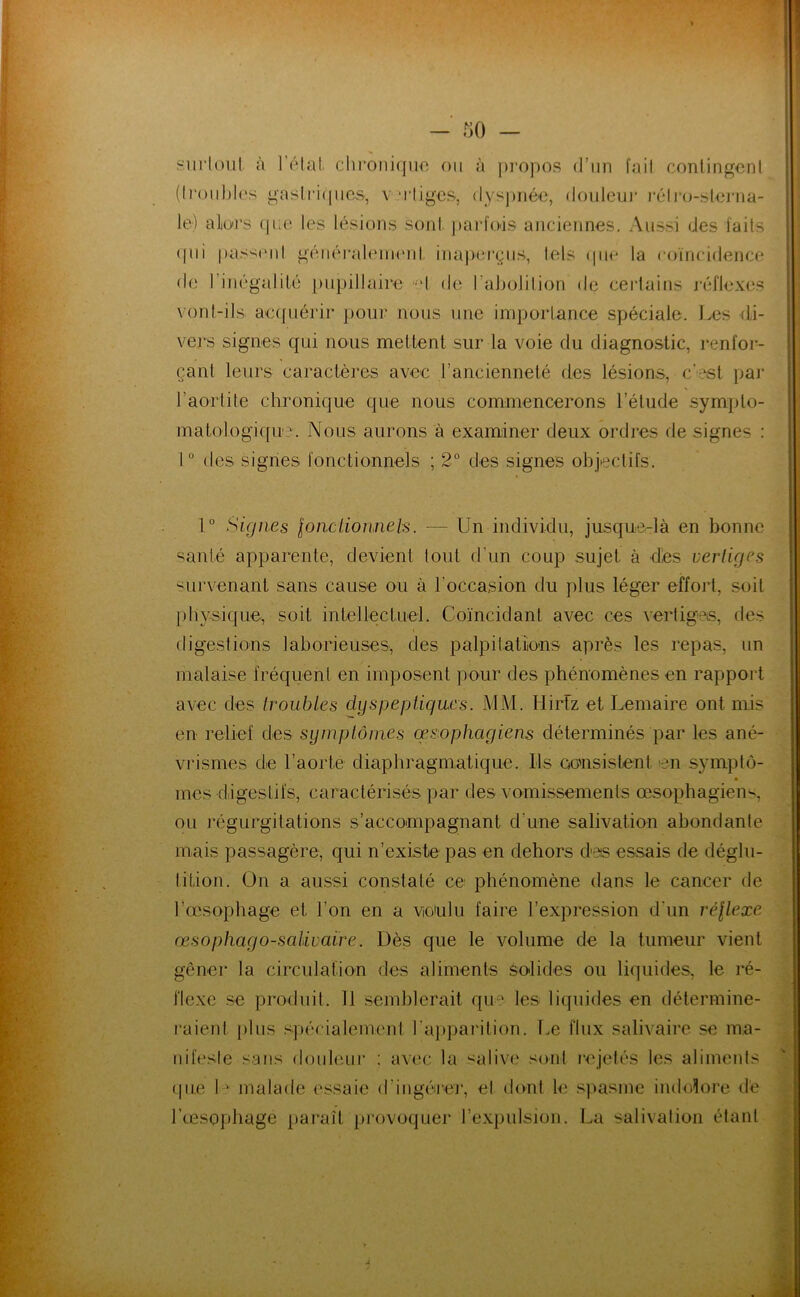 surloul à l’élat. cln‘oiii(|uo oii à ])i'opos d’un fait conlingeni (h‘üul)l('s gnsli‘i(|iics, v M'Iigcs, <lys])iièe, douleu)* i‘élr()-sU3i‘iia- le) alioi’s (|ae les lésions sonl. j)arfois anciennes. Aussi des laits (|ui pas'^iMil généi'aleiiHMd inajXM’çiis, lels (|iin la coïncidence de 1 inégalité [uipillaire «d de l’aliotition de certains j'éflexes vonl-ils ae([uérir pour nous une importance spéciale. Les di- vers signes qui nous mettent sur la voie du diagnostic, renlor- çant leurs caractères avec l’ancienneté des lésions, c'est par l’aortite chronique que nous commencerons l’étude sympto- matologique’. Nous aurons à examiner deux ordres de signes : I “ des signes lonctionnels ; 2° des signes objectils. 1° Signes loiiclioimels. — Un individu, jusque-là en bonne santé apparente, devient tout d’un coup sujet à dès vertiges survenant sans cause ou à l’occasion du plus léger effort, soit f)hysique, soit intellectuel. Coïncidant avec ces vertiges, fies fligestions laborieuses, des palpitatiions après les repas, un malaise fréquent en imposent pour des phénomènes en rappoid avec des troubles dyspeptiques. MM. Hirtz et Lemaire ont mis en reliel des symptômes œsophagiens déterminés par les ané- vrismes de l’aorte diaphragmatique. Us eonsistent en symplô- ■ mes diigestifs, caractérisés par des vomissements œsophagiens, ou ingurgitations s’accompagnant d’une salivation abondante mais passagère, qui n’existe pas en dehors des essais de déglu- tition. On a aussi constaté ce phénomène dans le cancer de l’œ,sophage et l’on en a wulu faire l’expression d’un réllexe œsophago-saUvaire. Dès que le volume de la tumeur vient gêner la circulation des aliments solides ou liquides, le ré- flexe se produit. Il semblerait qiu:' les liquides en détermine- raient j)lus spécialement l’a])parition. T.e flux salivaire se ma- nifeste sans douleui* : avec la salive sont rejetés les aliments tpie 1-' malade essaie d’ingérej', et dont h; spasme imhdore de l’œsophage paraît provoquer l’expulsion. La salivalion étant