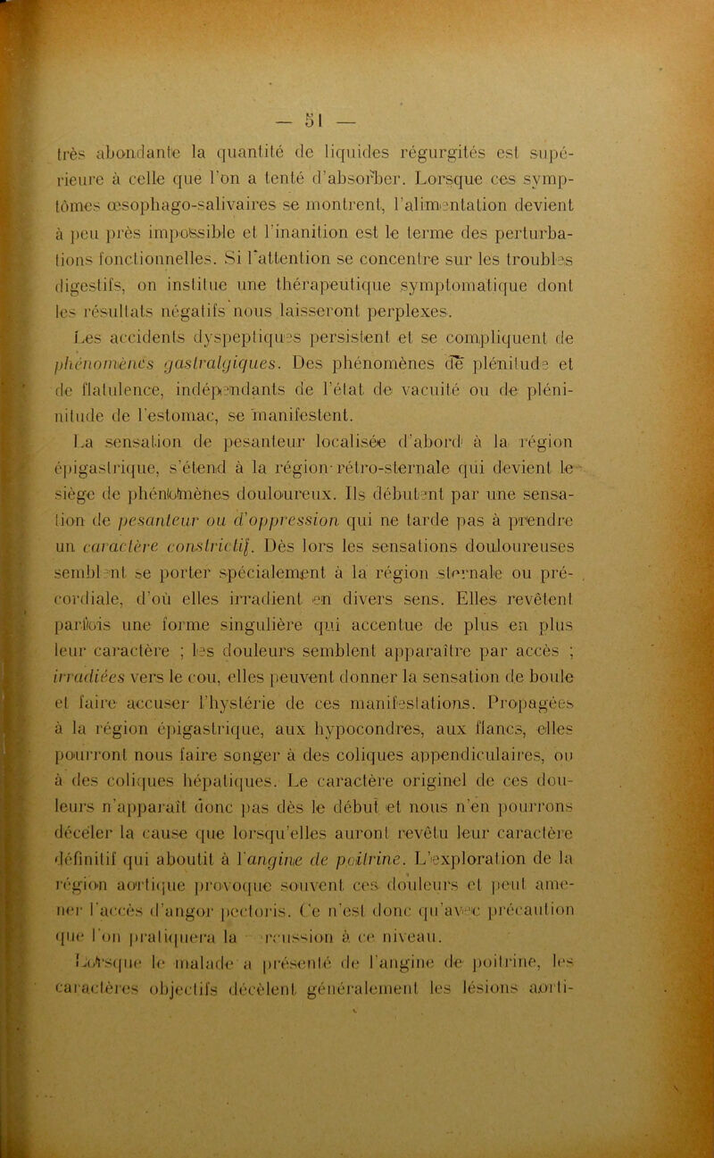 très abomiantie la quantité de liquides régurgités est supé- rieure à celle que l’on a tenté d’absorber. Lorsque ces symp- tômes œsopliago-salivaires se montrent, l’alim-entation devient à peu i)i’ès impossible et l’inanition est le terme des perturba- tions ronctionnelles. Si Lattention se concentre sur les troubles (ligestil's, on institue une thérapeutique symptomatique dont les résidlats négatifs nous laisseront perplexes. j.es accidents dyspeptiques persistent et se compliquent de phénomènes gasLralgiques. Des phénomènes de plénitude et de flatulence, indépendants de l’état de vacuité ou de pléni- nitude de l’estomac, se manifestent. La sensation de pesanteur localisée d’ahoi'd' à la région éj)igaslri([ue, s’étend à la région-rétro-sternale qüi devient Le siège de phénloimènes doulonreux. Ils débutent par une sensa- tion de pesanteur ou d'oppression qui ne tarde pas à prendre un caractère constrictil. Dès lors les sensations douloureuses sembl-nt se porter spécialement à la région sternale ou pré- cordiale, d’où elles irradient en divers sens. Elles revêtent parliüis une forme singulière qui accentue de plus en plus leur caractère ; tes douleurs semblent apparaître par accès ; irradiées vers le cou, elles peuvent donner la sensation de boule et faire accuser riiystérie de ces manifestations. Propagées à la région épigastrique, aux hypocondres, aux flancs, elles pourront nous faire songer à des coliques appendiculaires, ou à des coli{jues hépatiques. Le caractère originel de ces dou- leurs n’apparaît donc pas dès le début et nous n’en pourrons déceler la cause que lorsqu’elles auront revêtu leur caractère définitif qui aboutit à Yangine de poitrine. L’exploration de la « région ao'rlicjue ])i‘ovo(|ue souvent ces douleurs et ]>euf ame- ner l'accès d’angor jiectoris. (’e n’est donc qu’avec précaution <tne l'on praliqiiei'a la 'rciission à ce niveau. LP'I’siiik' le malade a préseidé de l’angine de poiliâne, les caiactères objectifs décèlent généi’alemeid, les lésions a.orli-