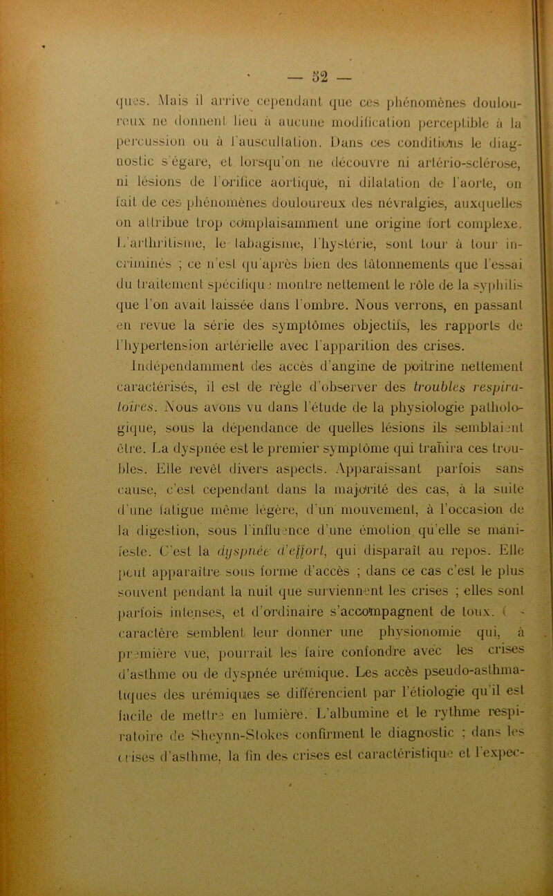 (jiies. Mais il arrive ceiieiKlant que ces phénomènes doulou- reux ne (lonneni lieu à aucune modificalion jierceplible à la percussion ou à rausciillalion. Dans ces conditiiolis le diag- nostic s’égare, et lorsqu’on ne déco'uvre ni arlério-sclérose, ni lésions de l’oiilice aortique, ni dilatation de l'aorte, on l'ait de ces pliénoniènes douloureux des névralgies, auxquelles on attribue trop edinplaisainmenl une origine fort complexe. L’artliritisine, le tabagisme, l'hystérie, sont tour à tour in- criminés ; ce n’est (ju'après bien des tâtonnements que l’essai du traitement spécifique montre nettement le rôle de la .syphilis que l’on avait laissée dans l’ombre. Nous verrons, en passant en revue la série des symptômes objectifs, les rapports de l’hypertension artérielle avec l’apparition des crises. Indépendamment des accès d’angine de poitrine nettement caractérisés, il est de règle d’observer des troubles respira- toires. Nous avons vu dans l’étude de la physiologie patholo- gique, sous la dépendance de quelles lésions ils semblaijiit être. La dyspnée est le premier symptôme qui trahira ces trou- bles. Elle revêt divers aspects. Apparaissant parfois sans cause, c’est cependant dans la majio'rité des cas, à la suite d'une fatigue meme légère, d’un mouvement, à l’occasion de la digestion, sous rinlluence d’une émotion qu’elle se mani- feste. C'est la dyspnée d'eUort, qui disparaît au repos. Elle peut apparaitre sous forme d’accès ; dans ce cas c’est le plus souvent pendant la nuit que surviennent les crises ; elles sont j)arfois intenses, et d’ordinaire s’accompagnent de toux. ( ^ caractère semblent leur donner une physionomie qui, à première vue, pourrait les faire confondre avec les crises d’asthme ou de dyspnée urémique. Les accès pseudo-asthma- tiques des urémiques se différencient par l’étiologie qu il est lacile de mettre en lumière. L’albumine et le rythme respi- ratoire de Shcynn-Slokcs confirment le diagnostic ; dans les (lises d’aslhme, la fin des crises est caractéristique et l'expec-