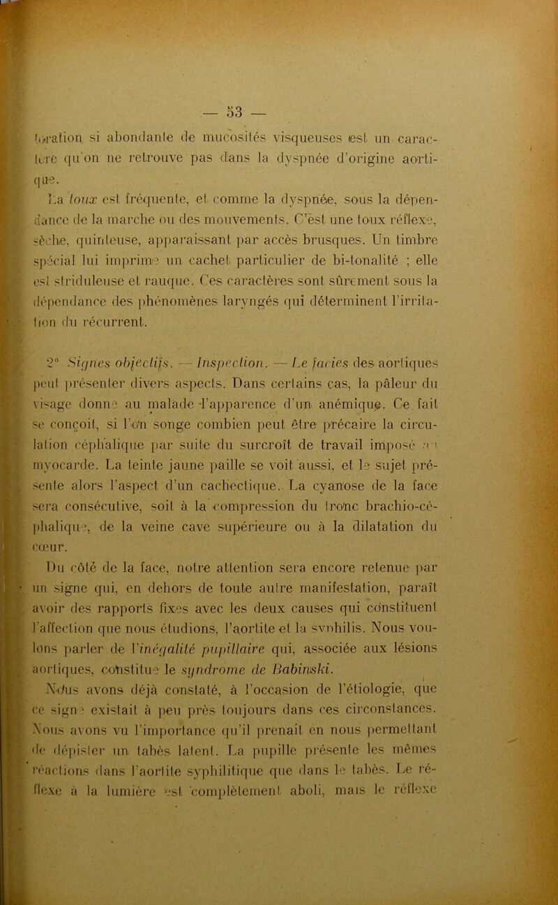 îi>ration si abondanle de mucosilés visqueuses lest un carac- lt;re qu'on ne retrouve pas dans la dyspnée d’origine aorti- que. ï:a toux est fréquente, et comme la dyspnée, sous la dépen- dance de la marche ou des mouvements. C’est une toux réflexe, iéche, quinteuse, apparaissant par accès bruscfues. Un timbre spécial lui impriime un cachet particulier de hi-tonalité ; elle es! striduleuse et rauque. Ces caractères sont sûrement sous la dépendance des phénomènes laryngés qui déterminent l’irrila- tion du l’écurrent. 2° Signes ohjecUls. — Inspection^ — Le Jades des aortiques peut présenter divers aspects. Dans certains cas, la pâleur du \Uage donne au nialade-l’apparence d’un anémique. Ce fait se conçoit, si l’o'n songe combien peut être précaire la circu- lation céphalique par suite du surcroît de travail imposé ' myocarde. La teinte jaune paille se voit aussi, et le sujet pré- sente alors l’aspect d’un cachectique. La cyanose de la face sera consécutive, soit à la compression du trohe brachio-cé- phaliqu^^, de la veine cave supérieure ou à la dilatation du cœur. Du côte de la face, notre attention sera encore retenue par un .signe qui, en dehors de toute autre manifestation, paraît avoir des rapports fixes avec les deux causes qui cdnstiîuent l’affection que nous étudions, l’aortite et la svnhilis. Nous vou- lons parler de Vinégalilé pupiltaire qui, associée aux lésions aoi'tiques, coinstitue' le syndrome de Babimski. ^ Ndus avons déjà constaté, à l’occasion de l’étiologie, que ce signe existait à ])eu près toujours dans ces circonstances. -\ous avons vu l’importance qu’il prenait en nous jiermettant de dépistei' un tahès latent. La pupille présente les mêmes réactions dans l’aortite syphilitique que dans le tahès. Le ré- flexe à la lumière est ■conq)lètement aboli. mais le réflexe