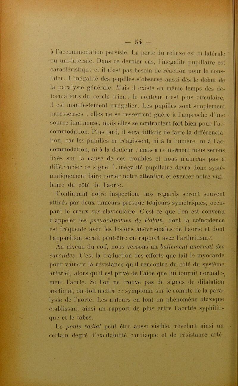 a I accoiiiiuodalioii jioj’sislc. La j)ei‘l(; du l'éHexc €sl J)i-laléj'al(3 ou uni-Iaf('‘j!alo. Dans ce dei’nier cas, l'inégalilé ])ui)illaii‘e est Garaclc]Msli(]u ‘ et il ri’esl ])as ])esoin de j'éaction poui* le cons- laler. I.’inégalité des ])u|)i!les s’observe aussi dès le début de la ])aralysie générale. Mais il existe en même lem])S des dé- formalionsdu cercle irien ; le conbiur n’est ])lus circiilaii-e, il est manii'esfemenl irrégulier. Les.piii)illes sont simplement paresseuses ; elles ne se resserrent guère à l’a])procbe d’une source lumineuse, mais elles se oontraclent fort bien pour Lac- commodalion. Plus tard, il sera difficile de faire la différencia- tion, car les pupilles ne réagissent, ni à l'a lumière, ni à l’ac- commodation, ni à la douleur ; mais à ce motoenl nous serons fixés sur la cause de ces troubles et nous n’aurons pas à différencier ce signe. L’inégalité pupillaire devra donc systé- malicpiemenl faire porter notre attention et exercer notre vigi- lance du côté de faorte. Continuant notre inspection, nos regards seront souvent attirés par deux tumeurs presque toujours symétriques, occu- pant le creux sus-claviculaire. C’est ce que l’on est convenu d’appeler les pseudolipomes de Polaii\ dont la coïncidence est fréquente avec les lésions anévrismiales-de l’aorte et dont l’apparition serait peut-être en rapport avec l’arthritisme. Au niveau du cou, nous verrons un batlement anormal des carolides. C’est la traduction des efforts que fait le myocarde pour vaincre la résistance qu’il rencontre du côté du système artériel, alors qu’il est privé de l’aide que lui fournit normale- ment l'aorte. Si l’on ne trouve pas de signes de dilalatkhi aortique, on doit mettre ce symptôme sur le compte de la para- lysie de l’aorte. T.es auteurs en font un j)hénomène ataxi(]ue établissant ainsi un raj)port de plus entre l'aortite syphiliti- que et le tabès. Le pouls radial ])eid. être aussi visible, révélant ainsi un certain degj'é d’excitabilité cardiaque.et de résistance arté-