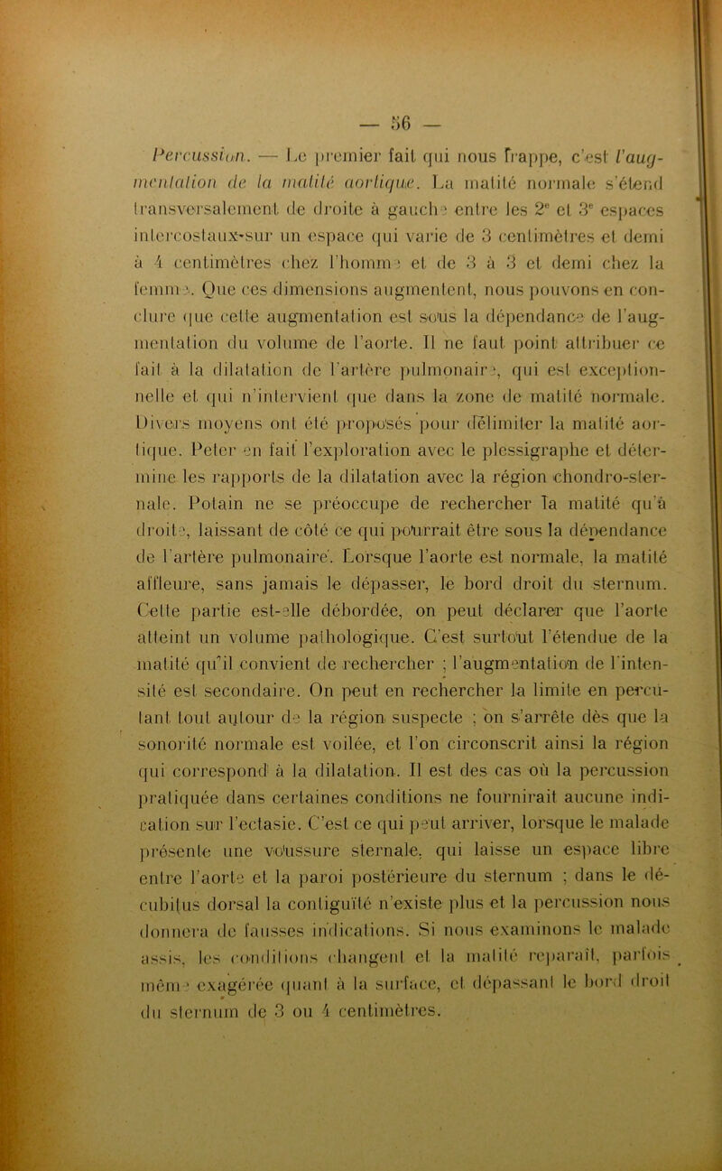 — l^erciissitm. — J.o premier fait qui nous frappe, c’est Vaug- mcnlalion de la niaUlé aorticjiu'. La inalité noianale s’étend Iransversalemcnt de dj'oiie à gauche entre les 2® et 3® espaces intej’costaiiX'Sur un espace qui varie de 3 centimètres et demi à 4 centimètres cliez l’homme et de 3 à 3 et demi chez la femm Que ces dimensions augmentent, nous pouvons en con- clure (lue cette augmentation est sous la dépendance de l’aug- menlation du volume de l’aorte. Il ne faut point altribuer ce fait à la dilatation de rartère pulmonaire, qui est exce])tion- nelle et qui n’intervient (pie dans la zone de matité noj'male. Divers moyens ont été pro])o'sés pour (felimiter la matité aor- tique. Peter en fait rexploration avec le plessigraphe et déter- mine les rapports de la dilatation avec la région ehondro-ster- nale. Potain ne se préoccupe de rechercher Ta matité qu’à droite, laissant de côté ce qui pourrait être sous la dépendance de l’artère pulmonaire'. Lorsque l’aorte est normale, la matité affleure, sans jamais le dépasser, le hord droit du sternum. Cette partie est-elle débordée, on peut déclarer que l’aorte atteint un volume pathologique. C’est surtout l’étendue de la matité quhl convient de rechercher ; l’augmentatiou de l'inten- sité est secondaire. On peut en rechercher la limite en percü- lant tout autour de la région suspecte ; on s’arrête dès que la sonorité normale est voilée, et l’on circonscrit ainsi la région qui correspond à la dilatation. Il est des cas où la percussion pratiquée dans certaines conditions ne fournirait aucune indi- cation sur l’ectasie. C’est ce qui peut arriver, lorsque le malade ])résente une voUSsure sternale, qui laisse un espace libre entre l’aorte et la paroi postérieure du sternum ; dans le dé- cubitus dorsal la contiguïté n’existe plus et la percussion nous donnera de fausses indications. Si nous examinons le malade assis, les coudilions changeid et la malilé re])araît, pai'fois mêni ' exagérée (piant à la sui'face, et dépassani le hord droil m du sleimum de 3 ou 4 centimètres.