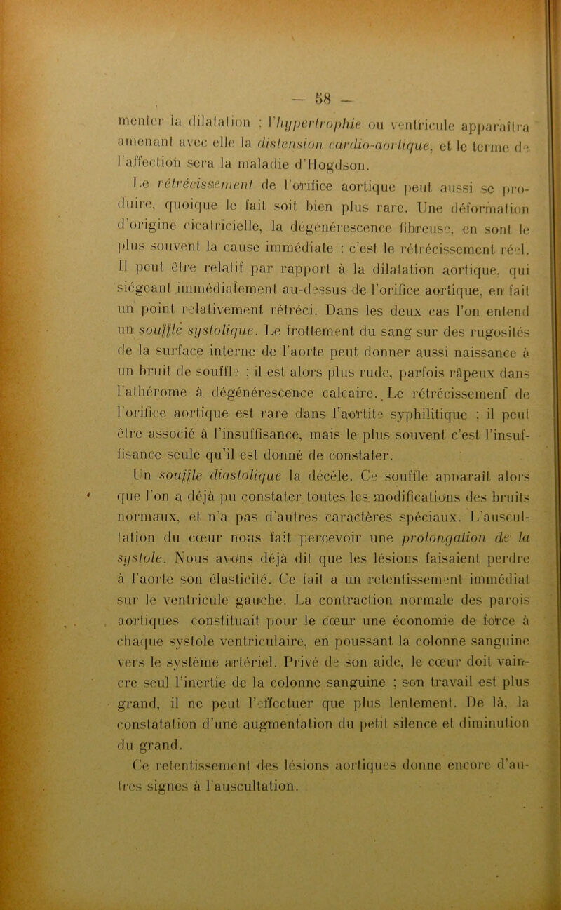 ainciuinl avec clic la dislension cairlio-aorlique, et le terme de I atJeeliori sera la lealadie d’IIogdson. Le rélrédssienianl de IWifice aortique peut aussi se pro- duire, quoique le lait soit bien plus rare. Une défornialLon d’origine cicalricielle, la dégénérescence tihrciise, en sont le plus souvent la cause inimédiate : c’est le réli-écissement ré‘d. II peut être relatif par rapport à la dilatation aortique, (jui siégeant immédiatement au-dessus de l’orifice aortique, en fait un point relativement rétréci. Dans les deux cas l’on entend un souillé systolicfue. Le frottement du sang sur des rugosilés de la suidace interne de l’aorte peut donner aussi naissance à un bruit de souffle ; il est alors plus rude, parfois râpeux dans l’albérome à dégénérescence calcaire. Le rétrécissement' tie 1 orifice aortique est rare d'ans Laortite syphilitique ; il peut être associé à l’insuffisance, mais le plus souvent c’est l’insuf- fisance seule qiul est donné de constater. Un souille diaslolique la décèle.. Ce souffle anuaraîl aloi’s ([lie l’on a déjà pu constater toutes les modifications des bruits normaux, et n’a pas d’aulres caractères spéciaux. L’auscul- 1 al ion du cœur nous fait percevoir une prolongalion de la sijslole. Nous avo'ns déjà dit que les lésions faisaient perdre à l’aorte son élasticité. Ce fait a un retentis-sement immédiat sur le ventricule gauche. La contraction normale des parois aortiques constituait pour le cœur une économie de force à chaipie systole ventriculaire, en poussant la colonne sanguine vers le .système airtériel. Piivé de son aide, le cœur doit vain- cre seul l’inertie de la colonne sanguine ; son travail est plus grand, il ne peut l’effectuer que plus lentement. De là, la constatation d’une augmentation du [letil silence et diminution du grand. (’e retentissement des lésions aortiques donne encore d’au- lres signes à l’auscultation.