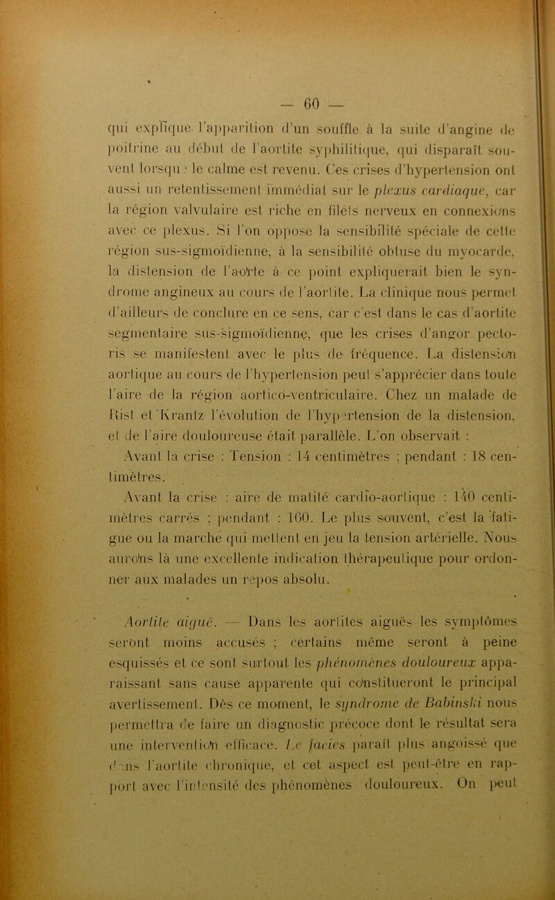 qui expli({ue- ra])))arilion d’un souffle à la suite d’angine de )u)ilrine au (lél)ul de l’aorlile sy])liilili(iue, (jui disparaît sou- vent loi‘S([u ‘ le calme est l’evenii. Ces crises d’hypertension ont aussi un retenlisseinenl immédiat sur le plexus cardiaque^ car la région valvulaire est idche en lilels nerveux en connexions avec ce plexus. Si l’on op])ose la sensibilité spéciale de cette région sus-sigmoïdienne, à la sensibilité obtuse du myocarde, la distension de l’aoïde à ce point expliquerait bien le syn- drome angineux au cours de l’aortite. La clinique nous permet d’ailleurs de conclure en ce .sens, car c’est dans le cas d’aortile segmentaire sus-.sigmoïdienne, que les crises d’angor pecto- ris se manifestent avec le plus de fréquence. La distension aortique au cours de riiypertension peut s’apprécier dans toute l’aire de la région aorticd-ventriculaire. Chez un malade de Uist et ‘Ivrantz l’évolution de l’hypertension de la distension, et de l’aire douloureuse était parallèle. L’on observait : Avant la crise : Tension : 14 centimètres ; pendant : 18 cen- timètres. ^ s ^ Avant la crise : aire de matité cardio-aortique : 140 centi- mètres carrés ; pendant : 160. Le plus souvent, c’est la fati- gue ou la marche qui mettent en jeu la tension artérielle. Nous aurohs là une excellente indication thérapeutique pour ordon- ner aux malades un repos absolu. AorliLe aiguë. — Dans les aortites aiguës les symptômes seront moins accusés ; certains même seront à peine esquissés et ce sont surtout les phénomènes douloureux appa- raissant sans cause apparente qui constitueront le principal avertissement. Dès ce moment, le syndrome de Babinsld nous |)ei'mettra de faire un diagnostic précoce dont le résultat sera t une interveniir’n efficace. Le fades iiaraîl plus angoissé (pie ('ans l'aorlile cbi‘oni(pie, et cet aspect est jieut-èire en raji- poi’l avec l’intensité des phénomènes douloureux. On peut