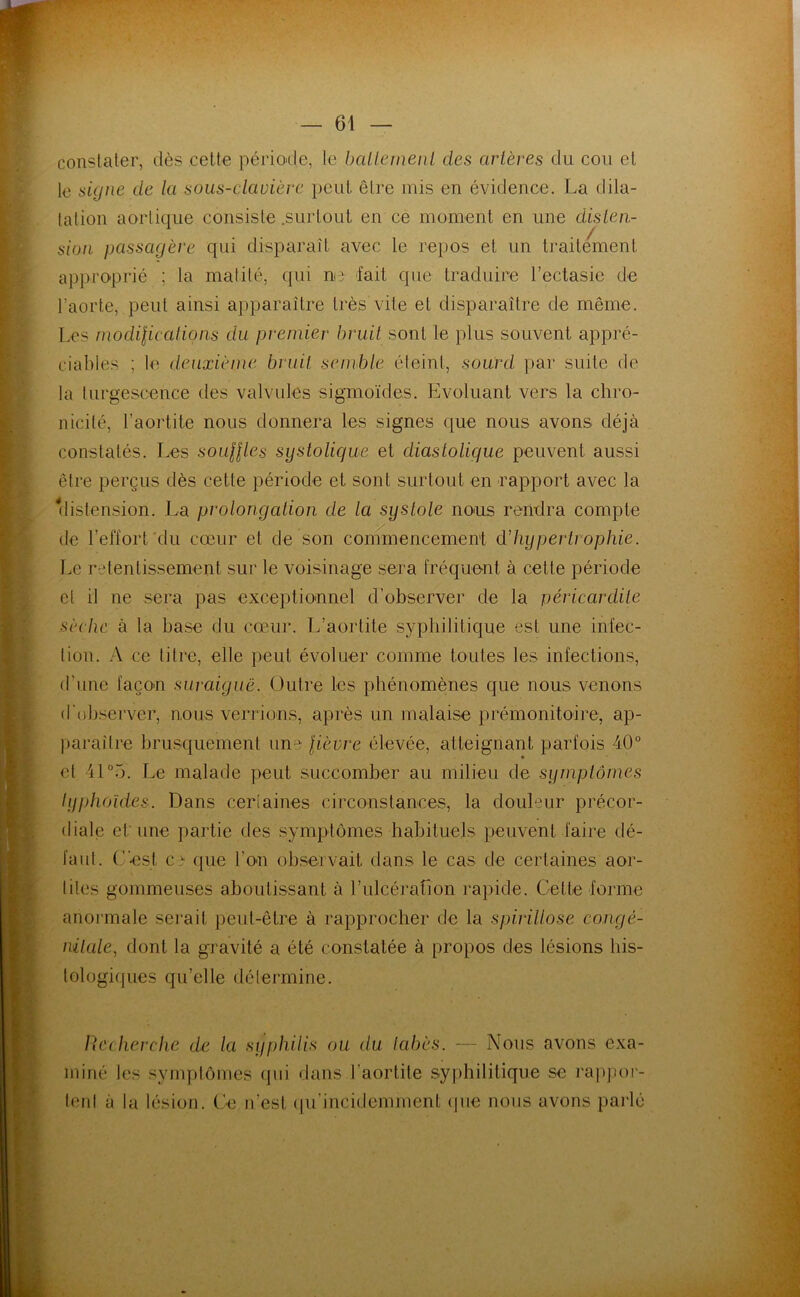 constater, dès cette période, te baUemeuL des artères du cou et le sigiie de la sous-clavière peut être mis en évidence. La dila- tation aortique consiste .surtout en ce moment en une disten- sion passagère qui disparaît avec le repos et un traitement approprié ; la matité, ({ui m-r lait que traduire l’ectasie de l’aorte, peut ainsi apparaître très vite et disparaître de même. Les inodiliccdiqns du premier bruit sont le plus souvent appré- ciables ; le deuxième bruit semble éteint, soiird par suite de la turgescence des valvules sigmoïdes. Evoluant vers la chro- nicité, l’aortite nous donnera les signes que nous avons déjà constatés. Les souilles systolique et diastolique peuvent aussi être perçus dès cette période et sont surtout en rapport avec la \listension. La prolongation de la systole nous rendra compte de l’effort'du cœur et de son commencement d’hypertrophie. Le retentissement sur le voisinage sera fréquent à cette période et il ne sera pas exceptionnel d’observer de la péricardite sèche à la base du cœur. L’aortite syphilitique est une infec- tion. A ce titre, elle peut évoluer comme toutes les infections, d’une façon suraiguë. Outre les phénomènes que nous venons d'observer, nous verrions, après un malaise prémonitoire, ap- paraître brusquement une lièvre élevée, atteignant parfois 40° et 41 “.J. Le malade peut succomber au milieu de symptômes typhoïdes. Dans ceriaines circonstances, la douLmr précor- diale et une partie des symptômes habituels peuvent faire dé- faut. (Lest C  que l’on observait dans le cas de ceriaines aor- tites gommeuses aboutissant à rulcérafjon rapide. Cette forme anormale sei-ail peut-être à rapprocher de la spirillose congé- nitale^ dont la gravité a été constatée à propos des lésions his- tologiques qu’elle détermine. llccherche de la syphilis ou du tabès. ■— Nous avons exa- miné les symptômes (pii dans l’aortite syphilitique se rajqior- tenl à la lésion. Ce n’est (pi’incidemment (pie nous avons parlé