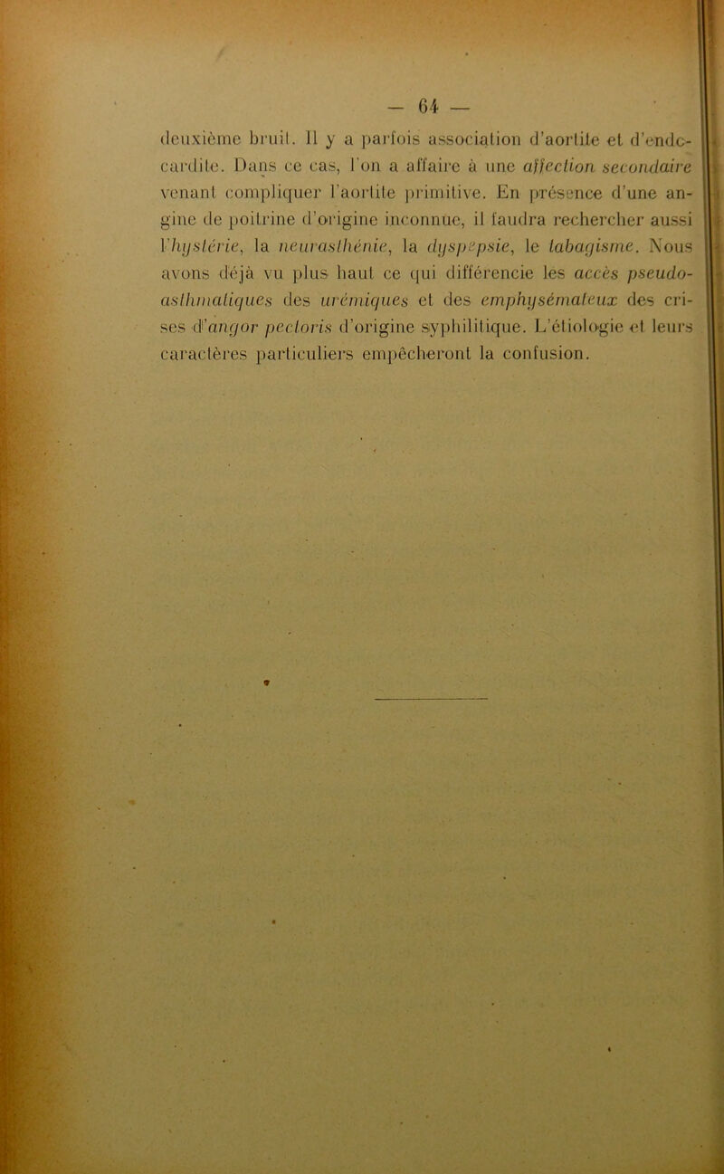 deuxième bruit. U y a paidois association d’aorlUe el d’endc- cardile. Daus ce cas, l’on a aiïaij’e à une affection secondaire venant compliquer l’aortite ])i‘imitive. En présence d’une an- gine de poitrine d’origine inconnue, il faudra rechercher aussi VhijsI.érie, la nearaslliénie, la dyspepsie^ le tabagisme. Nous avons déjà vu plus haut ce qui différencie les accès pseudo- asttimatiques des urémiques et des emphysémateux des cri- ses â'angor pecloris d’origine syphilitique. L’étiologie el leurs caractères particuliers empêcheront la confusion.