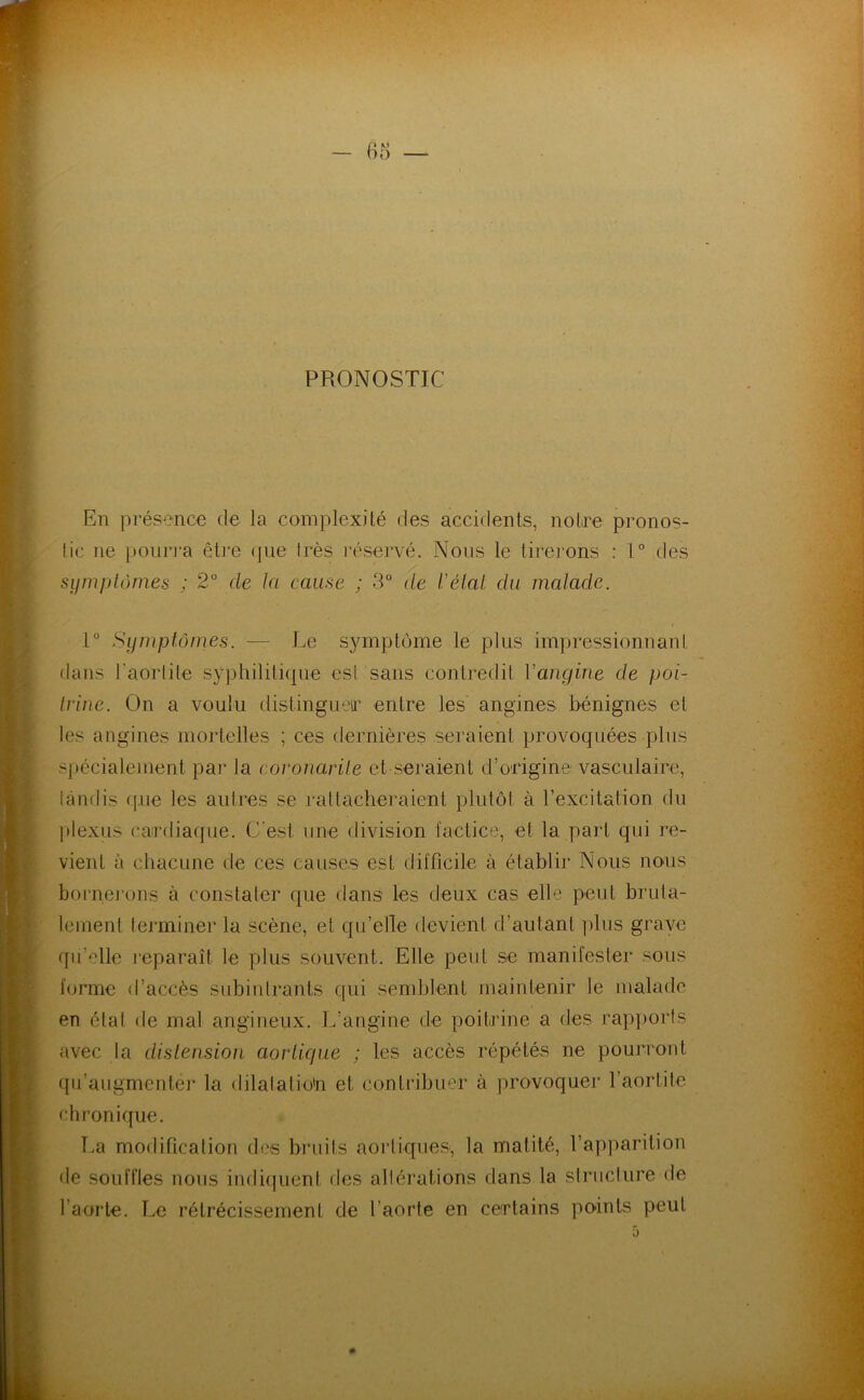 PRONOSTIC En présence de la complexilé des accidents, notire pronos- tic ne pourj'a être (|ue très réservé. Nous le tireinns ; 1° des sijni})tômes ; 2° de la cause ; 3° de l’élal du malade. i° Symptômes. — Le symptôme le plus impressionnant dans l'aortite syphilili(|ne est sans contredit Vangine de poi- trine. On a voulu distinguer entre les angines bénignes et les angines mortelles ; ces dernières seraient provoquées pins spécialejuent par la coronarite et seraient d’origine vasculaire, tandis (|.ue les autres se j'attacheraient plutôt à l’excitation du plexus cardiaque. C'est une division factice, et la part qui re- vient à chacune de ces causes est difficile à établir Nous nous bomej’ons à constater que dans les deux cas elle peut brula- leinenl teiminer la scène, et qu’elle devient d’autant ptus grave qu’elle mparaît le plus souvent. Elle peut se manifester sous forme d’accès subintrants qui semblent maintenir le malade en état de mal angineux. L’angine de poitrine a des rap])orts avec ta distension aortique ; les accès répétés ne pourront qu’augmenter la dilatalio'n et contribuer à provoquer l’aortite chronique. T.a modification des bruits aortiques, la matité, l’apparition de souffles nous indiipient des altérations dans la structure de l’aorte. Le rétrécissement de l’aorte en certains po-ints peut 0