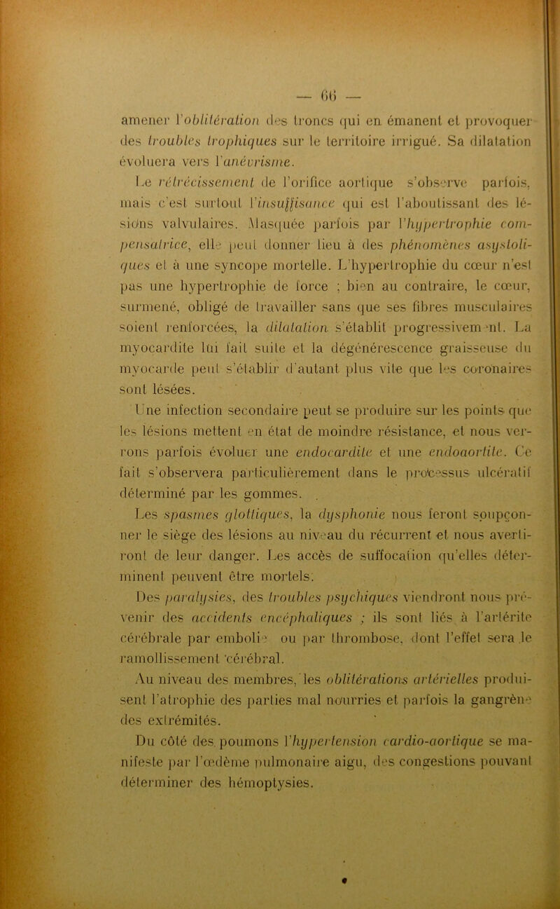 — fi() — amener Vobliléralion des troncs (|ui en émanent et provoquer des troubles trophiques sur le territoire irrigué. Sa dilatation évoluera vers Y anévrisme. Le réti'écissemeiil de l’orifice aorli(jue s’observe parfois, mais c’est surtout YinsuHisaiice qui est l’aboutissant des lé- sions valvulaires. Alas([uée parfois par Yhypertrophie com- pensatrice^ elle peut donner lieu à des phénomènes asystoli- ques et à une syncope mortelle. L’hypertrophie du cœur n’esl pas une hypertrophie de force ; bien au contraire, le cœur, surmené, obligé de Iravailler sans que ses fibres musculaires soient renforcées, la dOaiah’on s’établit progressivem mt. La myocardite lui fait suite et la dégénérescence graisseuse (hi myocarde peut s’établir d’autant plus vite que les coronaires sont lésées. ' . Une infection secondaire peut se produire sur les points que les lésions mettent en état de moindre résistance, et nous ver- rons parfois évoluer une endocardite et une endoaortite. Ce fait s’observera particulièrement dans le processus ulcéralil' déterminé par les gommes. Les spasmes qlotliques, la dysphonie nous feront spupçon- ner le siège des lésions au niveau du récurrent et nous averli- ront de leur danger. Les accès de suffocation qu’elles détei'- minent peuvent être mortels. i Des j)airdysies, des troubles psychiques viendront nous ])ré- venir des accidents encéphaliques ; ils sont liés à l’arlérite cérébrale par emboli'' ou ]mr thrombose, dont l’effel sera le ramollissement cérébral. Au niveau des membres, les oblilérationis artérielles produi- sent l’atrophie des parties mal nourries et parfois la gangrèm' des extrémités. Du côté des. poumons Vhypei tension cardio-aortique se ma- nifeste ])ar l’œ.dème i)ulmonaij‘e aigu, des congestions pouvani déterminer des hémoptysies.