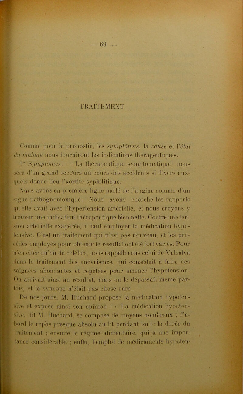 TRAITEMENT Comme pour le })ronostic, les syinplôims, la cause el Vêlai du malade nous fourniront les indications thérapeutiques. 1° Sijmplômes. — La thérapeutique symplomatique nous seia d'un grand seco'urs au cours des accidenis si divers aux- fpiels donne lieu l’aorlite syphilitique. Nous avons en première ligne parlé de l’angine comme d'un signe j)athognomonique. Nous avons cherché les rapports fpi’elle avait avec l’hypertension artérielle, et nous croyons y trouver une indication thérapeutique bien nette. Contre une ten- sion artérielle exagérée, il faut employer la médication hypo- tensive. C’est un traitement qui n’est pas nouveau, et les pro- cédés employés ])our obtenir le résultat ont été fort variés. Pour n'en citer qu’ïiii de célèbre, nous rappellerons celui de Valsalva dans le traitement des anévrismes, qui consistait à faire des saignées abondantes ét répétées po'ur amener l’hypotension. On arrivait ainsi au résultat, mais on le dépassait même par- fois, et la syncope n’était pas chose rare. De nos jours, M. Huchard ])ropose la médication hypoten- sive et expose ainsi son opinion ; c La médication hyp(den- sive, dit M. Tlnchard, se comjiose de moyens nombreux ; d’a- bord le repos presque absolu au lit pendant tout'^^' la durée du Iraileinenl ; ensuite le régime alimentaire, qui a une impor- tance considérable ; enfin, l’emploi de médicaments hvpoien-