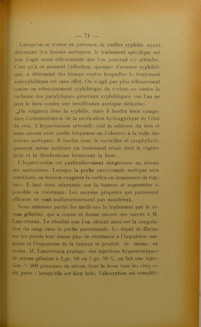 Lorsqu’on se trouve en présence de vieilles syphilis ayant déferminé des lésions aortiques, le traitement spécifique est loin d’agir aussi etficacement que l’on pourrait s’v attendre. C’est qu’à ce moment l’affection, ([uoique d’essence syphiliti- que, a déterminé des lésions contre lesquelles le traitement \ antisyphiltique est sans effet. On n’agit pas plus efficacement contre un rétrécissement syphilitique dii rectum ou contre la cachexie des paralytiques généraux syphilitiques 'Uie l’on ne peut le faire contre une insuffisance aortique définitive. ^On soignera donc la syphilis, mais il faudra tenir comp.tc dans l'administration de la médication hydragyrkjue de l’étal du rein. L’hypertension artérielle suit la sclérose du rein et nous savons avec quelle fréquence on l’observe à la suite des lésions aortiques. 11 faudra donc le surveiller et prophylacti- quement même instituer un traitement rénal dont le régime lacté et la théobrdmine formeront la base. L’hypertension est particulièrement dangereuse au niveau I des anévrismes. Lorsque la poche anévrismale aortique sera constituée, sa tension exagérée la mettra en imminence de rup- ture. Il faut donc intervenir sur la tumeur et augmenter si possible sa résistance. Les moyens proposés qui paraissent efficaces ne sont malheureusement pas nombreux.. Nous retenons parmi les meilhmrs le traitement par le sé- rum gélatiné, qui a donné et donne encore des succès à, M. T.ancereaux. Le résultat que l’on obtient ainsi est la coagula- tion du sang dans la poche anévrismale. Le dépôt de fibrine sur les parois leur donne plus de résistance à l’impulsion san- guine et l’expansion de la tumeur se produit de moins en rno'ins. M. Lancereaux pratiqu'* des injections hypodermiques de sérum gélatiné à 2 gr. 50 ou 3 gr. 50 %, ou fait une injec- îion 200 grammes de sérum dans la fesse tous les cim| oii six jours ; lorsqu’elle est bien faite, l’absorption est complet'^
