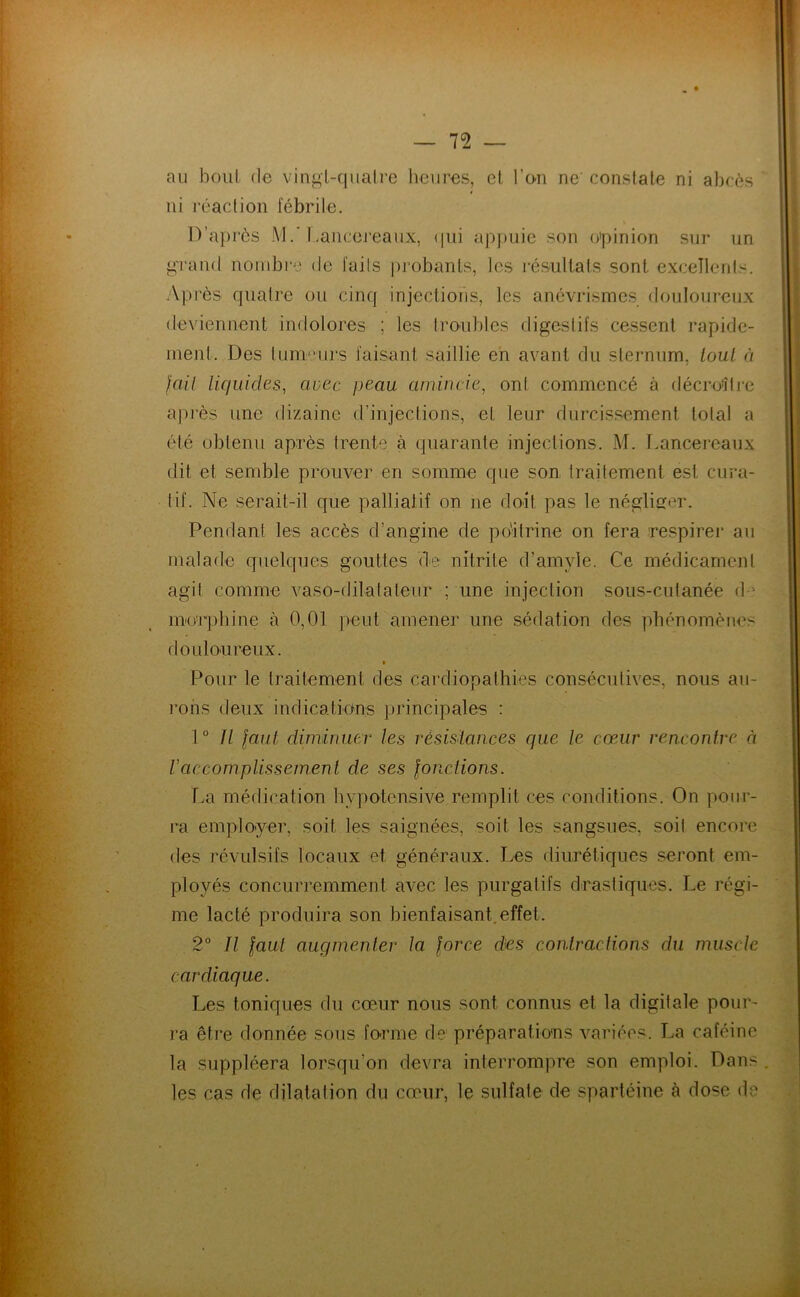 au boni (le vingl-quah’e heures, et, l’eii ne' constate ni abcès ni réaction fébrile. lVa])rcs MLancereaux, (|iii apjuiie son o'pinion sur un, grand nombre de faits probants, les l'ésultats sont excellents. .'Vprès quatre ou cinq injections, les anévrismes douloureux deviennent indolores ; les tro'ubles digestifs cessent rapide- ment. Des lummirs faisant saillie en avant du sternum, tout à fail liquides, avec peau amincie, ont commencé à décroîtj-e après une dizaine d’injections, et leur durcissement total a été obtenu après trente à quarante injections. M. Lancereaux dit et semble prouver en somme que son traitement est cura- tif. Ne serait-il que pallialif on ne doit pas le négliger. Pendant les accès d’angine de poitrine on fera respirer au malade quelques gouttes de nitrite d’amyle. Ce médicament agit comme vaso-dilatateur ; une injection sous-cutanée d-' inorpbine à 0,01 peut amener une sédation des phénomènes douloureux. Pour le traitement des cardiopathies consécutives, nous au- rons deux indications principales : 1° Jl laul diminuer les résislances que le cœur rencontre à raccomplissement de ses lonciions. La médication bypotensive remplit ces conditions. On pour- ra employer, soit les saignées, soit les sangsues, soit encore des révulsifs locaux et généraux. Les diurétiques seront em- ployés concurremment avec les purgatifs drastiques. Le régi- me lacté produira son bienfaisant.effet. 2° Il laul augmenter la lorce des contractions du muscle cardiaque. Les toniques du cœur nous sont connus et la digitale pour- ra être donnée sous forme de préparations variées. La caféine la suppléera lorsqu’on devra interrompre son emploi. Dans . les cas de dilatation du cœur, le sulfate de spartéine à dose de