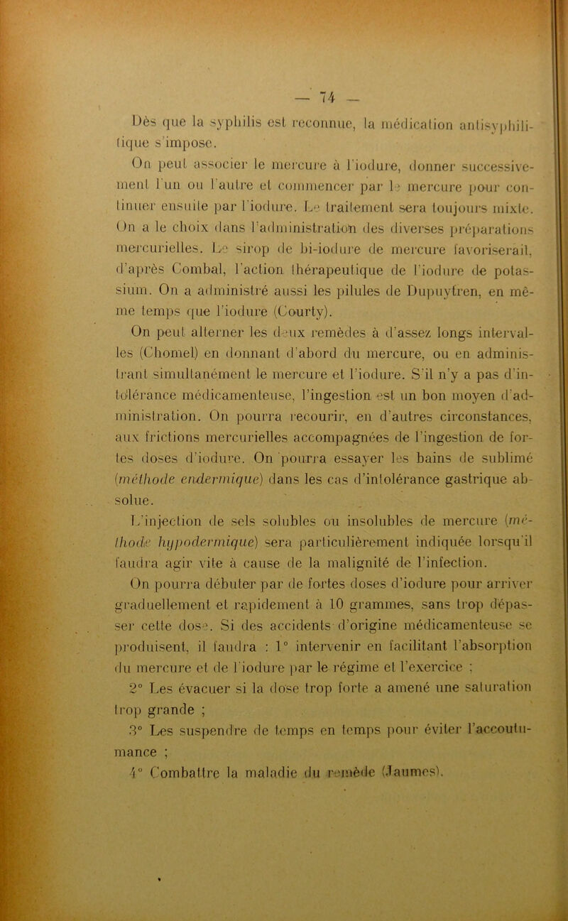 Dès (jLie la syphilis €sl reconnue, la niédicalion anlisypliili- (ique s’impose. On peuL associer le mercui'e à l’iodure, donner successive- menl. l uii ou l’autre et commencer par le mercure ponr con- tinuer ensuite par riodure. traitement sera toujours mixle. On a le choix dans radiuinistration des diverses pré])arations mercurielles. Le sirop de hi-iodure de mercure l'avoriserail, d’après Combal, l’action Ihérapeulique de l’iodure de potas- sium. On a administré aussi les pilules de Du))uytren, en mê- me temps que l’iodure (Courty). On peut alterner les deux remèdes à d’assez longs interval- les (Chomel) en donnant d’abord du mercure, ou en adminis- tj*ant simultanément le mercure et l’iodure. S’il n’y a pas d’in- to'lérance médicamenteuse, l’ingestion est un bon moyen d’ad- ministration. On pourra recourii*, en d’autres circonstances, aux frictions mercurielles accompagnées de l’ingestion de for- tes doses d’iodiire. On pourra essayer les bains de sublimé [wéthode endennique) dans les cas d’intolérance gastrique ab- solue. Tdinjection de sels solubles ou insolubles de mercure (mc- Ihode hypodermique) sera particulièrement indiquée lorsqu'il faudra agir vite à cause de la malignité de l’infection. On pourra débuter par de fo^rtes doses d’iodure pour arriver graduellement et rapidement à 10 grammes, sans trop dépas- ser cette dose. Si des accidents d’origine médicamenteuse se pj’oduisent, il faudra : 1° inten'enir en facilitant l’absorption du mercure et de l'iodure ]iar le régime et l’exercice ; 2° Les évacuer si la dose trop forte a amené une saturation trop grande ; 3° Les suspendre de temps en temps pour évitei* l’accoutu- mance ; 4“ Combattre la maladie du remède (Jaumes).