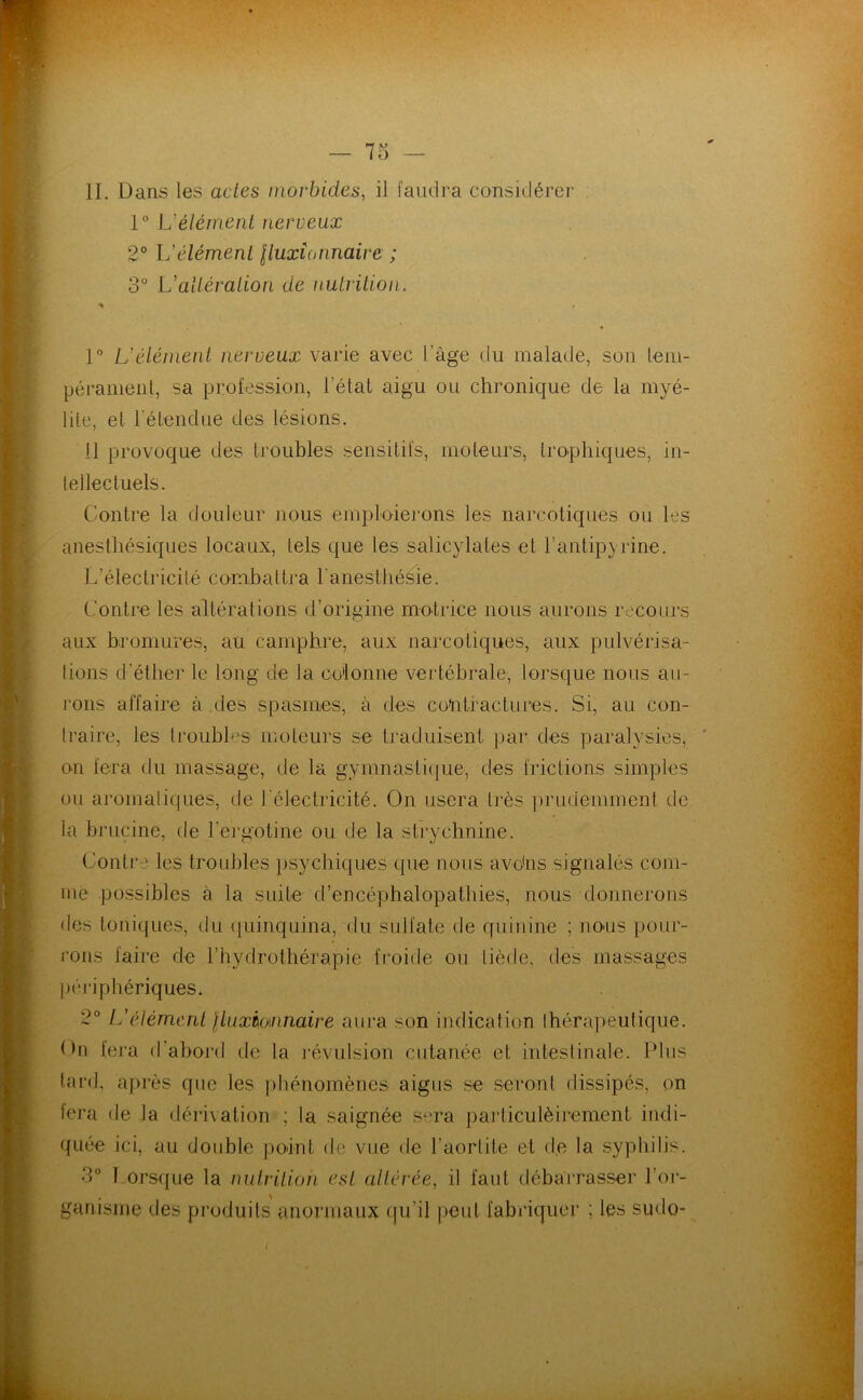 IL Dans les actes morbides, il faudra considérer 1° L’élément nerveux 2° L’élément Iluxîonnaire ; 3“ L’altération de nutrition. « l” L’élément nerveux varie avec l’âge du malade, son lem- péranieiil, sa profession, l’état aigu ou chronique de la myé- lite, et l’étendue des lésions. il provoque des troubles sensitifs, moteurs, trophiques, in- tellectuels. Contre la douleur nous emploierons les narcotiques ou les anesthésiques locaux, tels que les salicylates et rantip}rine. L’électricité combattra l'anesthésie. Contre les altérations d’origine motrice nous aurons l’ecours aux bromures, au camphre, aux narcotiques, aux pulvérisa- tions d’éther le long de la co'lonne vertébrale, lorsque nous all- ions affaire à des spasmes, à des contractures. Si, au con- traire, les troubles moteurs se traduisent par des paralysies, on fera du massage, de la gymnastique, des frictions simples ou aromatiques, de l'électricité. On usera très prudemment de la brucine, de l’eruotine ou de la strvehnine. Contre les troubles psychiques que nous avohs signalés com- me possibles à la suite d’encéphalopathies, nous donnerons des toniques, du (juinquina, du sulfate de quinine ; nous pour- ions faire de l’hydrothérapie froide ou tiède, des massages |)éi-iphériques. 2° L’élément lluxio\nnaire aura son indication thérapeutique. On fera d’abord de la j’évulsion cutanée et intestinale. Pins lard, après que les jihénomènes aigus se seront dissipés, on lcra de la dérixation ; la saignée sera pai’ticulèirement indi- quée ici, au double point de vue de l’aortite et de la syphilis. 3° Tors(fue la nutrition est altérée, il faut débarrasser l’or- ganisme des produits anormaux qu’il peut fabriquer ; les sudo-