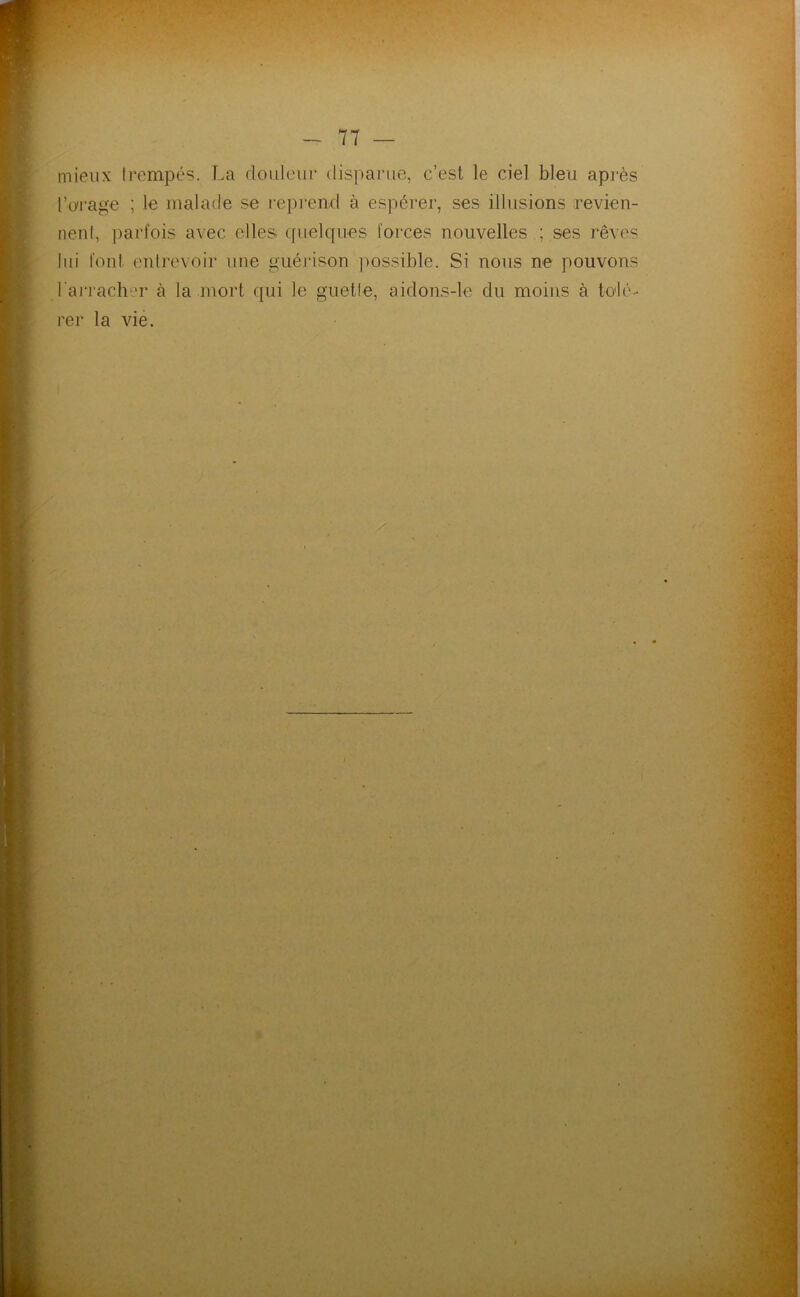mieux Irempés. T.a doiileiir disparue, c’est le ciel bleu api-ès l’ui'age ; le malade se repi’end à espérer, ses illusions revien- nenl, parfois avec elles quelques forces nouvelles ; ses rêves lui foui eulrevoir une guérison jiossible. Si nous ne pouvons l'ai'rach^n* à la mort qui le guette, aidons-le du moins à to'lé-