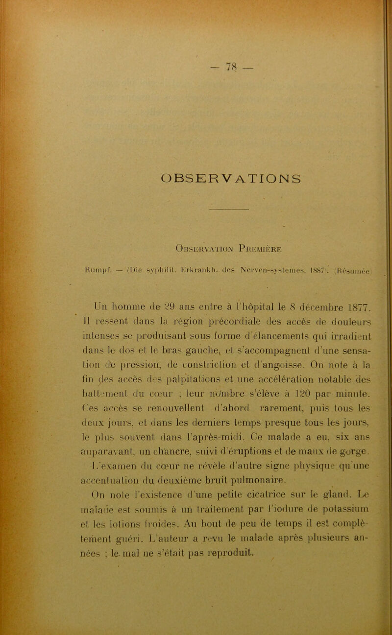 J- OBSERVATIONS 0RSERVATION PrF.MIÈRE Rum)>r. — (Die sypliiliL ErkranUh, des Nerven-syslernes. IK87 . (Résumée Un homme de 29 ans entre à l’hôpital le 8 décembre 1877. 11 ressent dans la région précordiale des accès de douleurs intenses se produisant sous forme d’élancements qui irraflient dans le dos et le bras gauche, et s’accompagnent d’une sensa- tion de pression, (te constriction et d’angoisse. On note à la fin (;les accès des palpitatious et une accélération notable des battement du cotiur ; leur noimbre s’élève à 120 par minute. Ces accès se renouvellent d’abord rarement, puis tous les deux jours, et dans les derniers temps presque tous les jours, le plus souvent dans l’après-midi. Ce malade a eu, six ans au])ara\ ant, un chancre, suivi d’éruptions et de maux de gorge. L’examen du cœur ne rf^vèle d’autre signe jdivsique qu’une accentuation du deuxième bruit pulmonaire. On note l’existence d’une petite cicatrice sur le gland. La.' maiacie est soumis à un Irailement par i’iodure de potassium et les lotions fi-oides. Au boiit de peu 'de temps il est complè- teinent guéri. L’auteur a revu le malade après plusieurs an- nées ; le-mal ne s’était pas reproduit.