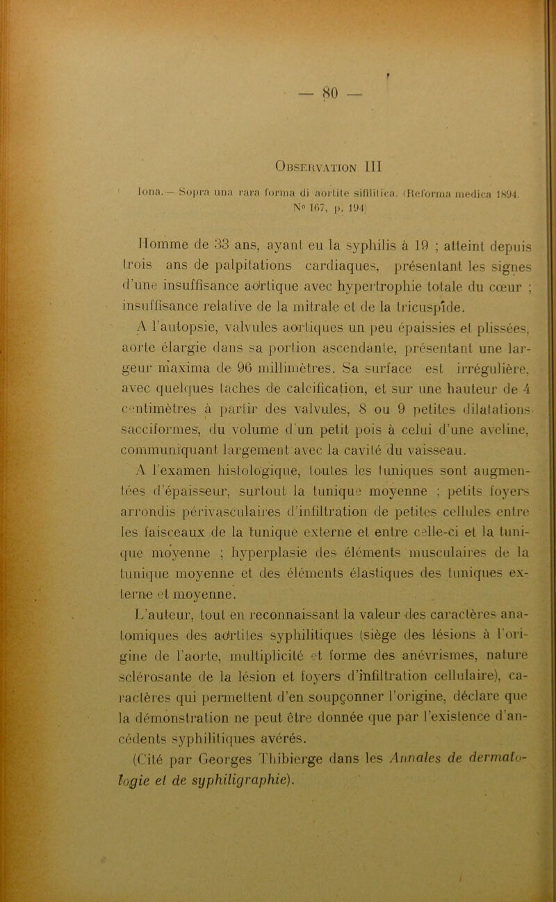 Observation ill. ' loua.— Soi>ra iina rarn lonna di aorlilo silililica. fRfd'orrna niedica ISO-l. N 1C)7, p. 194) Nomme de 33 ans, ayant eu la sypliilis à 19 ; atteint depuis trois ans de palpitations cardiaques, présentant les signes d’une insuffisance ao'rtique avec hypei trophie totale du cœur ; insuffisance relative de la mitrale et de la tricuspide. A l’autopsie, valvules aorliques un peu épaissies et plissées, aorte élargie dans sa portion ascendante, présentant une lar- geur niaxima de 96 millimètres. Sa surface est irrégulière, avec quelques taches de calcification, et sur une hauteur de 4 c/mtimètres à partir des valvules, 8 ou 9 petites dilatations- sacciformes, du volume d'un petit pois à celui d’une aveline, communiquant largement avec la cavité du vaisseau. A l’examen histologique, toutes les tuniques sont augmen- tées d’épaisseur, surtout la tunique moyenne ; petits foyers arrondis péi“ivasculaires d’infiltration de petites cellules entre les faisceaux de la tunique externe et entre celle-ci et la tuni- que moyenne ; hyperplasie des éléments musculaires de la tunique moyenne et des éléments élastiques des tuniques ex- terne et moyenne. L’auteur, tout en reconnaissant la valeur des caractères ana- lomiques des adrtites syphilitiques (siège des lésions à l’ori- gine de l’aorte, multiplicité et forme des anévrismes, nature sclérosante de la lésion et fo}'ers d’infiltration cellulaire), ca- raclères qui permettent d’en soupçonner l’origine, déclare que la démonstration ne peut être donnée que par l’existence d’an- cédents syphilitiques avérés. (Cité par Georges Thibierge dans les Annales de dermato- logie el de syphiligraphie).