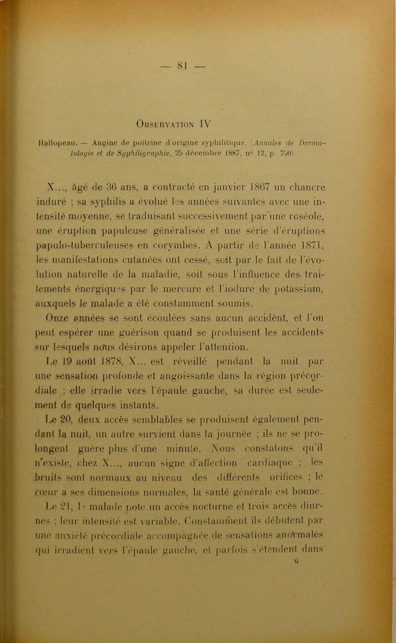 — 81 Observation IV Hallopeau. — Angine de poitrine d'origine .syphiliti([ue. [Annales de Dernia- lologie et de Syphiligraphie, 25 décembre 1887, n° 12, p. 750) X..., âgé de 36 ans, a Gonlracté en janvier 1867 un chancre induré ; sa syphilis a évolué les années suivantes avec une in- tensité moyenne, se traduisant successivement par une roséole, une éruption papuleuse généralisée et une série d’éruptions papulo-tuberculeuses en corymbes. A partir de l’année 1871, les manifestations cutanées ont cessé, soit par le fait de l’évo- lution naturelle de la maladie, soit sous l’influence des trai- tements énergiques par le mercure et l’iodure de potassium, auxquels le malade a été constamment soumis. Onze années se sont écoulées sans aucun accidènt, et l’on peut espérer une guérison quand se produisent les accidents sur lesquels ndus désirons appeler l’attention. une sensation profonde et angoissante dans la région précqr- diale elle irradie vers l’épaule gauche, sa durée est seule- ment de quelques instants. l>e 20, deux accès semblables se produisent également pen- dant la nuit, un autre survient dans la journée ; ils ne se pro- longent guère plus d’une minule. Nous constatons qu’il rdexisle, chez X..., aucun signe d’affection cardiaque ; les briiils sont normaux au niveau des différents orifices ; le creiii- a ses dimensions normales, la santé générale est boBne. Le 21, ! ; malade note un accès nocturne et trois accès diur- nes ; leur inlensité est vai’iable. ('onstamrneut ils débutent par une anxiété ju-écordiale accorniiagnée de sensations anotnnales qui iriTutiiMit viu's réjiaule gauche, et pai'fois s’étemtent dans ü 1