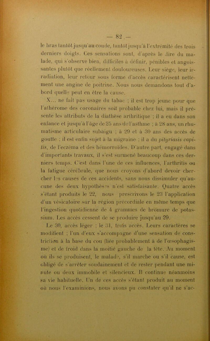 8^2 le bras lanlôljiisfiircm coude, lanlùl jiis(iii’à r('xtrémilé des trois derniers doigts. Ges sensations sont, d’après le dire du ma- lade, qui s’observe bien, difficiles à définir, pénibles et angois- santes plulôt que réellement douloureuses. Leur siège, leur ir- radiation, leur retour sous forme d’accès caractérisent nette- ment une angine de poitrine. Nous nous demandons tout d’a- bord quelle peut en être la cause. X... ne fait pas usage du tabac ; il est trop jeune pour que l’alhérome- des coronaires soit piebable chez lui, mais il pré- sente les attributs de la diatbèse arlhritique ; il a eu dans son enfance et jusqu’à l’âge de 25 anstleil’asthme ; à 28 ans, un rhu- matisme articulaire subaigu ; à 29 et à 30 ans des accès de goutte ; il est enfin sujet à la migraine ; il a du pilijriasis capi- /fs, de l’eczéma et des hémorroïdes. D’autre part, engagé dans d’importants travaux, il s’est surmené beaucoup dans ces der- niers temps. C’est dans l’ime de ces inftuences, l’arthritis o-u la fatigue cérébrale, que nous croyons d’abord devoir cher- cher tes causes de ces accidents, sans nous dissimuler qu’au- cune des deux hypothèses n’est satisfaisante. Quatre accès s’étant produits le 22, nous prescrivons le 23 l’application d’un vésicatoire sur la région précordiale en même temps que l’ingestion quotidienne de 4 gramimies de bromure de potas- sium. Les accès cessent de se produire jusqu’au 29. Le 30, accès léger ; le 31, trois accès. Leurs caractères se modifient ; l’un d’eux s'accompagne d une sensation de cons- triclkm à la base du cou (liée probablement à de l’œsophagis- me) et de froid dans la moitié gauche de la tête. Au moment où ils .se ])roduisenl, le malad-:', s’il marche ou s’il cause, est obligé de s’arrêter soudainement et de rester pendant une mi- nute ou deux immobile et silencieux. Il continue néanmoins sa vie habituelle. Un de ces accès s’étant produit au moment oii nous l'examinions, nous avons pu constalei* qu’il ne s’ac-