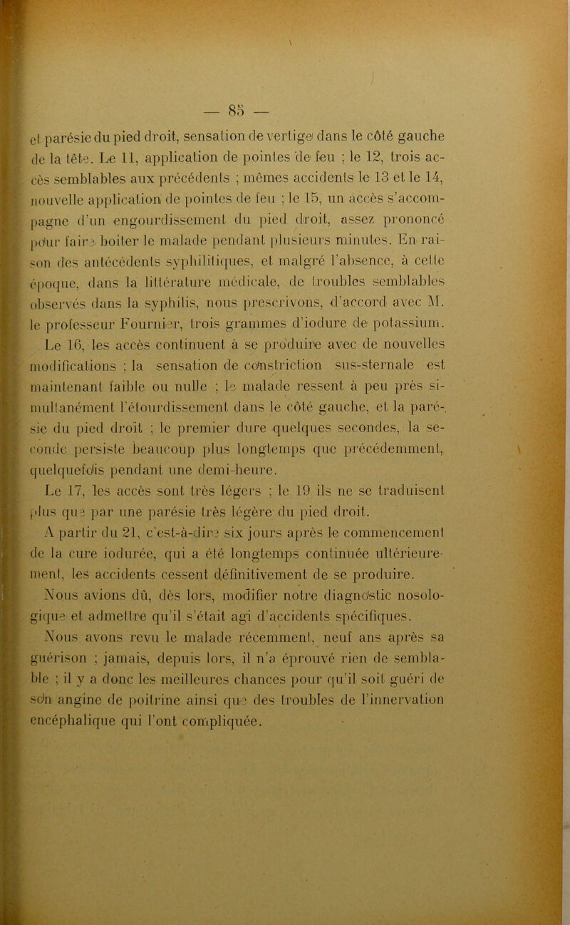 et parésie du pied droit, sensation de vertige dans le côté gauche de la tête. Le 11, application de pointes de feu ; le 12, trois ac- cès semblables aux précédents ; mêmes accidents le 13 et le 14, nouvelle application de pointes de feu ; le 15, un accès s’accom- pagne d’un engourdissement du pied droit, assez pi'ononcé pPur faire boiter le malade pendant ])bisieurs minutes. En rai- son des antécédents sypbililiques, et malgré l’absence, à cette é[)0(|ue, dans la littérature médicale, de troubles semblables observés dans la syphilis, nous prescrivons, d’accord avec J\l. le professeur Fournier, trois grammes d’iodure de potassium. Le 16, les accès continuent à se produire avec de nouvelles modifications ; la sensation de co'nstriction sus-sternale est maintenant faible ou nulle ; le malade ressent à peu près si- multanément rélourdisscmcnt dans le côté gauche, et la paré-, sie du pied droit ; le premier dure quelques secondes, la se- conde persiste beaucoup plus longtemps que précédemment, quelquefdis pendant une demi-heure. Le 17, les accès sont très légers ; le 19 ils ne se traduisent plus qu5 par une parésie très légère du pied droit. A partir du 21, c'est-à-dire six jours après le commencement de la cure iodurée, qui a été longtemps continuée ultérieure- ment, les accidents cessent définitivement de se produire. Nous avions dû, dès lors, modifier notre diagno'stic nosolo- gique et admettre qu’il s’était agi d’accidents spécifiques. Nous avons revu le malade récemment, neuf ans après sa guérison ; jamais, depuis lors, il n’a éprouvé rien de sembla- ble ; il y a donc les meilleures chances pour qu’il soit guéri de so'n angine de poitrine ainsi que des troubles de l’innervation encéphalique qui font compliquée.