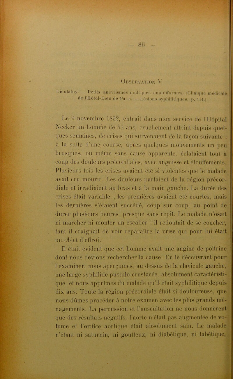 - 8() - Observation V Diei.ilafoy. l’clils anévrismes miilLiples onpiiül’onnes. iCIinifpjc médicale de I Ilùlcl-Dieu de Paris. — Lésions sypliiliLi(iues, p. 111.) I-e ^ novembre 1892, enlrail dans mon service de l’Hôpilal V Necker un homme de 43 ans, cruellement atteint depuis quel- qnes semaines, de ciises qui survenaient de la façon suivante : à la suite d’une course, api;ès quelques mouvements un peu , brusqueS', ou même sans cause apparente, éclataient tout à coup des douleurs précordiales, avec angoisse et étouffements. Plusieurs fois les crises avaient été si violentes que le malade avait cru mourir. Les douleurs partaient de la région précor- diale et irradiaient au bras et à la main gauche. La durée des crises était variable ; les premières avaient été courtes, mais les dernières s’étaient succédé, coup sur coup, au point de durer plusieurs heures, presque sans répit. Le malade n’osait ni marcher ni monter un escalier ; il redoutait de se coucher, tant il craignait de voir reparaître la crise qui pour lui était un objet d’effroi. ' Il était évident que cet homme avait une angine de poitrine j dont nous devions rechercher la cause. En le déco'uvrant pour 1 l’examiner, nous aperçûmes, au dessus de la clavicule gauche, une large syphilide puslulo-crustacée, absolument caractéristi- que, et nous apprîmes du malade qu’il était sy])hilitique depuis dix ans. Toute la région précordiale était si douloureuse, que noHis dûmes procéder à noire examen avec les plus grands mé- nagements. T.a percussion et l’auscultation ne nous donnèrent que des résidtals négatifs, l’aorte n’était )>as augmentée de vo- lume et l’orifice aortiipie était absolument sain. î.e malade n’étaid ni saturnin, ni goutteux, ni diabétique, ni tabéti<]uc,