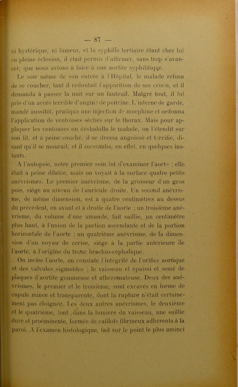 ni hysléri(iiic, ni lumeur, cl la syphilis leiiiairc clanl chez lui en pleine éclosion, il étail permis d’aifirmer, sans lrd|) s’avan- cer, que nous avions à faire à une aorlile syphilitiqiie. Le soir meme de son enirée à rilôpilal, le malade refusa de se coucher, tant il redouLail l’apparilion de ses crises, et il demanda à jiasser la nuit sur un fauteuil. Malgré tout, il fut pris d’un accès terrible d’angine de poitrine. L’interne de garde, mandé aussitôt, pratiqua une injecUo'n de morphine et ordonna l’application de ventouses sèches sur le thorax. Mais pour ap- pliquer les ventouses on déshabilla le malade, on l’étendit sur son lil, et à peine couché, il se dressa angoissé et terrifié, di- sant qu’il se mourail, et il succomba, en effet, en quelques ins- lants. ■ ^ A l’autopsie, notre premier soin fut cfexaminer l’aorte ; elle était à peine dilatée, mais on voyait à la surface quatre petits anévrismes. Le premier anévrisme, de la grosseur d’un gros pois, siège au niveau de l’auricule droite. Un second anévris- me, de même dimension, est à quatre centimètres au dessus du précédent, en avant et à droite de l’aorte ; un troisième ané- vrisme, du volume d’une amande, fait saillie, un centimèlre plus haut, à l’union de la portion ascendante et de la portion horizontale de l’aorte ; un quatrième anévrisme, de la dimen- sion d’un noyau de cerise, siège à la partie antérieure 'de l’aorte, à l’origine du troinc brachio-céphalique. On incise l’aorte, on constate l’intégrité de l’orifice aortique et des valvules sigmoïdes ; le vaisseau et épaissi et semé de jdaques d’aorlite gommeuse et alhéroimateuse. Deux des ané- vrismes, le premier et le troisième, sont excavés en forme de cupule mince et transparente, dont la rupture n’élait cerlaine- rnent pas éloignée.. l.es deux aulres anévrismes, le deuxième et le qiialrième, font .dans la lumière du vaisseau, une saillie dure et j)roéminente, formée de caillots fibrineux adhérents à la pai’oi. A J’cxamen hisfologique, fait sur le point le plus aminci