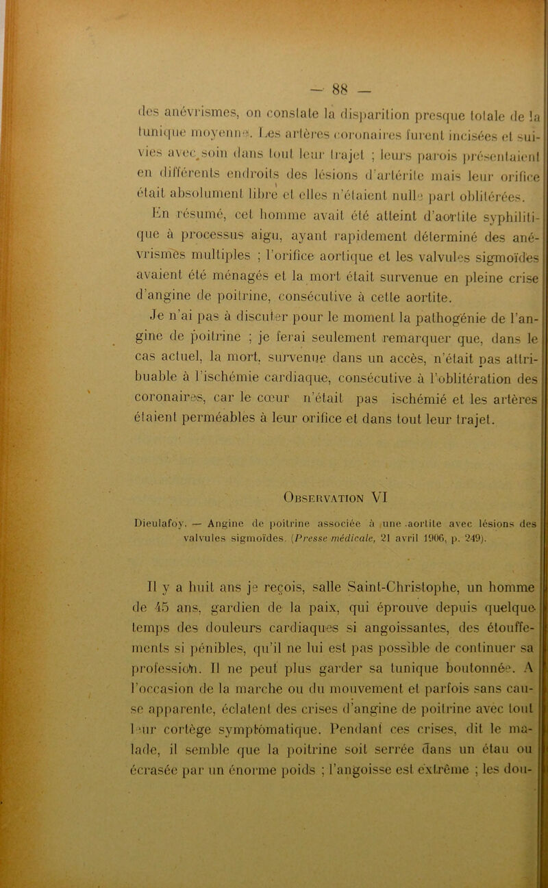 (les anévrismes, on conslaln la dis))arilion presque lolale de la tunique nioyenii'^. Les artères coi'onaires i'nrenL incisées (d sui- vies avec^soin dans lonl teur ti’ajel ; leiu's parois ])j‘ésenlaieid en dilléi'ents (uidroits des lésions d aidérite niais leur orifice était absolLiment libre et elles n’étaient nulle jiart oblitérées, En résumé, cet homme avait été atteint d’ao'rtite syphiliti- que à processus aigu, ayant rapidement déterminé des ané- vrisinès multiples ; l’orifice aortique et les valvules sigmoïdes avaient été ménagés et la mort était survenue en pleine crise d’angine de poitrine, consécutive à cette aortite. Je n’ai pas à discuter pour le moment la pathogénie de l’an- gine de poitrine ; je ferai seulement remarquer que, dans le cas actuel, la mort, sui^venne dans un accès, n’était pas attri- buable à l’ischémie cardiaque, consécutive à l’oblitération des coronaires, car le cœur n’était pas ischémié et les artères étaient perméables à leur orifice et dans tout leur trajet. Observation VI Dieulafoy. — Angine de poitrine associée à une .aortite avec lésions des valvules sigmoïdes. {Presse médicale, 21 avril 1906, p. 249). Il y a huit ans je reçois, salle Saint-Christophe, un homme de 45 ans, gardien de la paix, qui éprouve depuis quelque temps (les douleurs cardiaques si angoissantes, des étouffe- ments si pénibles, qu’il ne lui est pas possible de continuer sa professio^n. Il ne peut plus garder sa tunique boutonnée. A l’occasion de la marche ou du mouvement et parfois sans cau- se apparente, éclatent des crises d’angine de poitrine avec tout leur cortège symptomatique. Pendant ces crises, dit le ma- lade, il semble que la poitrine soit serrée dans un étau ou écrasée par un énorme poids ; l’angoisse est extrême ; les dou-
