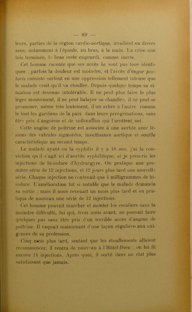 leurs, parties de la région cardio-aortique, irradient en divers sens, notamment à l'épaule, au bras, à la main. La crise une fois terminée, 1? bras reste engourdi, comme inerte. Cet liomme raconte que ses accès ne sont pas tous identi- ques ; parfois la douleur est moindre, et l’accès aVangor pec- toris consiste surtout en une oppression, tellement intense que le malade croit qu’il va étouffer. Depuis quelque temps sa si- tuation est devenue intolérable. Il ne peut plus faire le plus léger mouvement, il ne peut balayer sa cbambrei, il ne peut se promener, même très lentement, d’un arbre à l’autre comme le font les gardiens de la paix dans leurs pérégrinations, sans être pris d’angoisse et de suffoication qui l’arrêtent, net. Celte angine de poitrine est associée à une aortite avec lé- sions des valvules sigmoïdes, insuffisance aortique et souffle caractéristique au second temps. Le malade ayant eu la syphilis il y a 18 ans, j’ai la con- viction qu’il s’agit ici d’aortite syphilitique, et je prescris les injections de bi-iodure d’bydrargyre. On pratique une pre- mière série de 12 injections, et 12 jours plus tard une nouvelle série. Chaque injection ne contenait que 4 milligrammes de bi- iodure. L’amélioration fut si notable que le malade demanda sa sortie ; mais il nous revenait un mois plus tard et on pra- tiqua de nouveau une série de 12 injections. Cet homme pouvait marcher et mo'nter leis escaliers sans la moindre difficulté, lui qui, trois mois avant, né pouvait faire quelques pas sans être pris d’un terrible accès d’angine de poitrine. Il vaquait maintenant d’une façon régulière aux exi- gences dé sa profession. Cinq mois plus tard, sentant que les étouffements allaient recommencer, il rentra de nouveau à l’Hôtel-Dieu ; o*n lui fit encore 14 injections. Après tjuoi, il sortit dans un état plus satisfaisant que jamais.