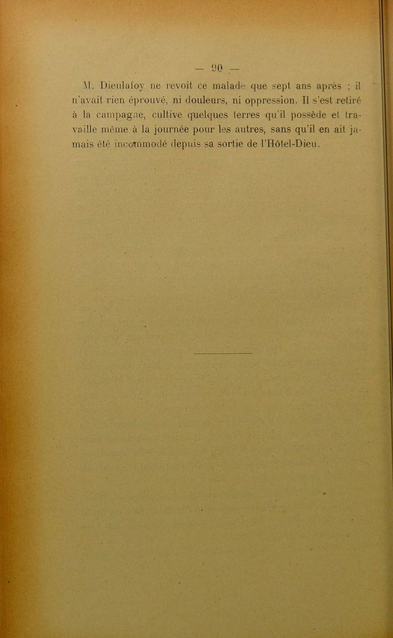 AI. Dieulafoy ne revoit ce malade que sept ans api’ès ; il n’avait rien éprouvé, ni douleurs, ni oppression. Il s’est retiré à la campagne, cultive quelques terres qu’il possède et tra- vaille même à la journée pour les autres, sans qu’il en ait ja- mais été inco<mmodé depuis sa sortie de rHôtel-Dieu.
