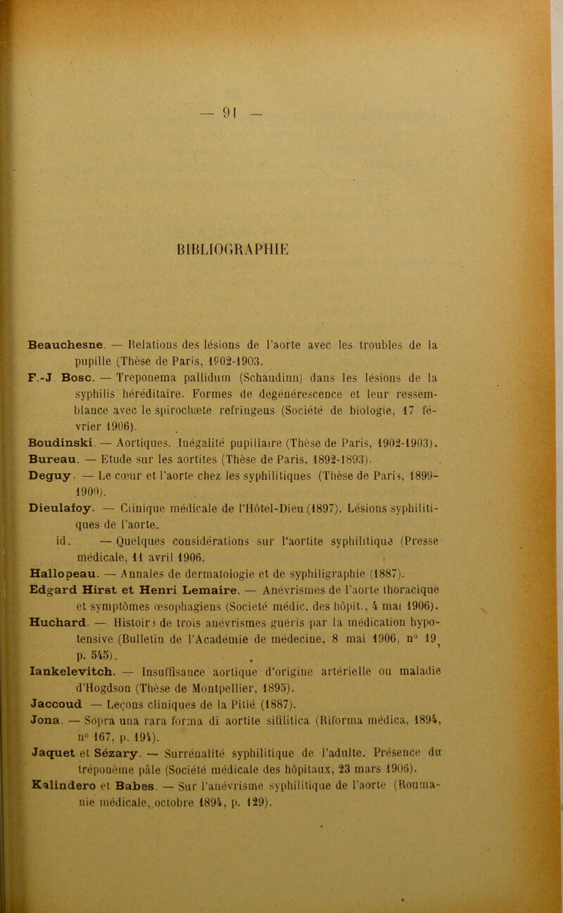 BIBLIOGRAPHIE Beauchesne. — Relations des lésions de l’aorte avec les troubles de la pupille (Thèse de Paris, 11102-1903. F.-J Bosc. — Treponema pallidum (Schaudinn) dans les lésions de la syphilis héréditaire. Formes de dégénérescence et leur ressem- blance avec le spirochæle refringens (Société de biologie, 17 fé- vrier 1906). Boudinski. — Aortiques. Inégalité pupillaire (Thèse de Paris, 1902-1903). Bureau. — Etude sur les aortites (Thèse de Paris, 1892-1893). Deguy. — Le cœur et l’aorte chez les syphilitiques (Thèse de Paris, 1899- 1900). Dieulafoy. — Clinique médicale de l’Hôtel-Dieu (1897). Lésions syphiliti- ques de l’aorte. id. —Quelques considérations sur l’aortite syphilitique (Presse médicale, 11 avril 1906. Hallopeau. — Annales de dermatoiogie et de syphiligraphie (1887). Edgard Hirst et Henri Lemaire. — Anévrismes de l’aorte thoracique et symptômes œsophagiens (Société médic. des hôpit., 4 mai 1906). Huchard. — Histoiri de trois anévrismes guéi'is par la médication hypo- tensive (Bulleliu de l’Académie de médecine, 8 mai 1906, n“ 19 p. 545). , . lankelevitch. — Insuffisance aortique d’origine artérielle ou maladie d’Hogdson (Thèse de Montpellier, 1895). Jaccoud — Leçons cliniques de la Pitié (1887). Jona. — Sopra una rara forma di aortite sililitica (Riforma médica. 1894, 11° 167, p. 191). Jaquet et Sézary. — Surrénalité syphilitique de l’adulte. Présence du tréponème pâle (Société médicale des hôpitaux, 23 mars 1906). ' Kalindero et Babes. — Sur l’anévrisme syphilitique de l’aorte (Rouma- nie médicale, octobre 1894, p, 129).