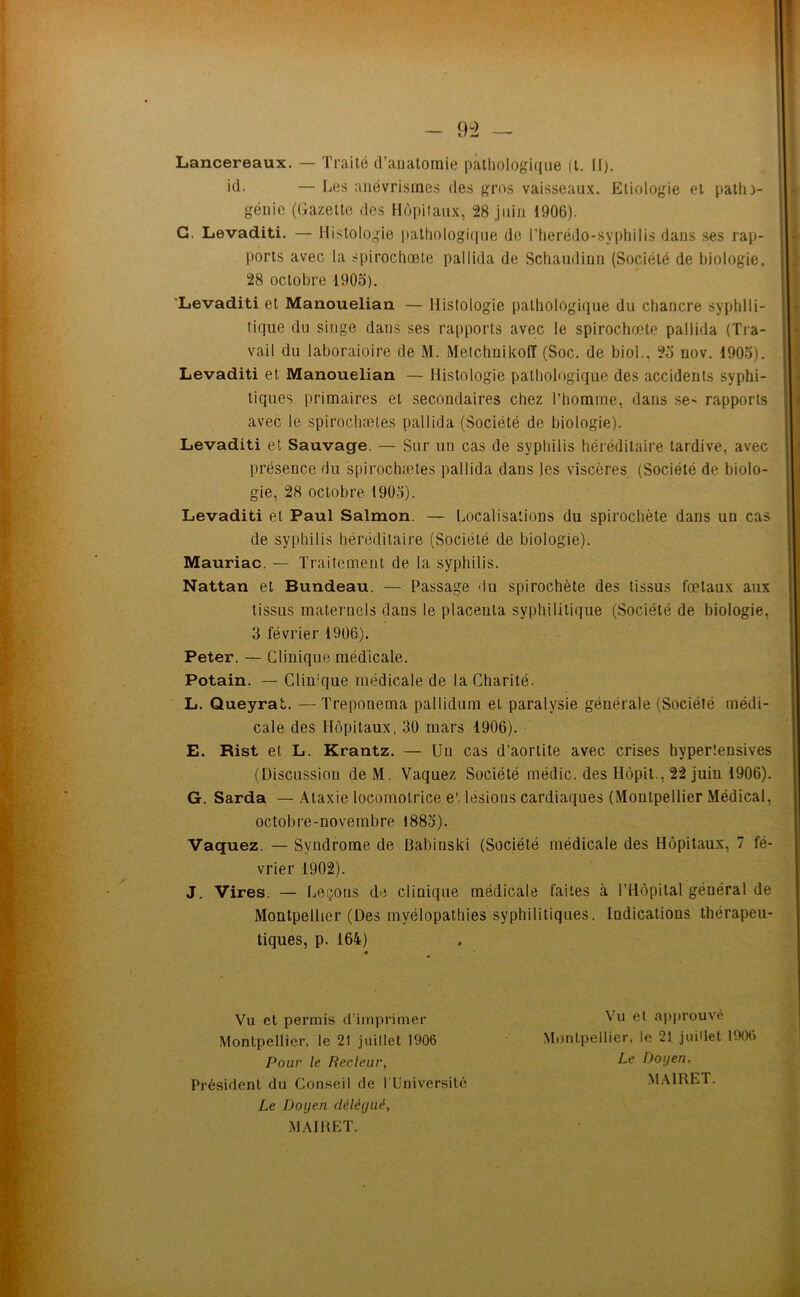 Lancereaux. — Traité d’anatomie pathologique (l. 11). id. — Les anévrismes des gros vaisseaux. Etiologie et patlo- génic (Gazette des Hùpiiaux, 28 juin 1906). G. Levaditi. — Histologie pathologi([ue do riierédo-sypliilis dans ses rap- ports avec la spirochœte pallida de Schaudinn (Société de biologie, 28 octobre 1905). 'Levaditi et Manouelian — Histologie pathologi(jue du chancre syphili- tique du singe dans ses rapports avec le spirochœte pallida (Tra- vail du laboraioire de M. Metchnikofî (Soc. de biol., 25 nov. 1905). Levaditi et Manouelian — Histologie pathologique des accidents syphi- liques primaires et secondaires chez l’homme, dans se^ rapports avec le spirochætes pallida (Société de biologie). Levaditi et Sauvage. — Sur un cas de syphilis héréditaire tardive, avec présence du spirochætes pallida dans les viscères (Société de biolo- gie, 28 octobre 190.3). Levaditi et Paul Salmon. — Localisations du spirochète dans un cas de syphilis héréditaire (Société de biologie). Mauriac. — Traitement de la syphilis. Nattan et Bundeau. — Passage du spirochète des tissus fœtaux aux tissus maternels dans le placenta syphilitique (Société de biologie, 3 février 1906). Peter. — Clinique médicale. Potain. — Clinique médicale de la Charité. L. Queyrat. —Treponema pallidum et paralysie générale (Société médi- cale des Hôpitaux, 30 mars 1906). E. Rist et L. Krantz. — Un cas d’aortite avec crises hypertensives (Discussion de M. Vaquez Société médic. des Hôpit., 22 juin 1906). G. Sarda — .\taxie locomotrice e', lésions cardiaques (Montpellier Médical, octobre-novembre 1885). Vaquez. — Syndrome de Babinski (Société médicale des Hôpitaux, 7 fé- vrier 1902). J. Vires. — Leçons de clinique médicale faites à l’Hôpital général de Montpellier (Des myélopathies syphilitiques. Indications thérapeu- tiques, p. 164) • ^ Vu et permis d’imprimer Montpellier, le 21 juillet 1906 Pour le Recleur, Président du Conseil de l Université Le Doijen délégué, M.MKET. Vu et approuvé Montpellier, le 21 juillet 1900 Le Doyen. M.MRET.