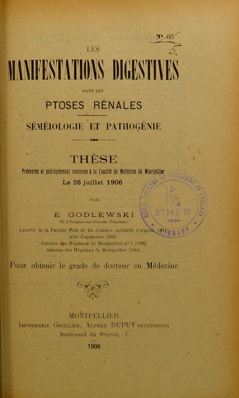 LES DANS LES PTOSES RÉNALES F r SEMEIOLOGIE ET PATHOGENIE >»< THESE FitseBiit (t poblipemenl soDienue i la Fasalib de Médecine de Montpellier , Le 26 juillet 1906 , sV PAR Né €à Songues-sur-l Ouvèze (Vaucluse) • f -J, 155. L :• T'. . GODLEWSKI \^\-2 -rLL k \ -+5-^ Lauréat de la Faculté (Prix de fin d’année, médaille d'argefifc^^^^l^O)')» n f, • Aide d’anatomie (1902) Externe des Hôpitaux de Montpellier n 1 (1902) Interne des Hôpitaux de Montpellier (1904) fPoiir obtenir le grade de docteur en .Médecine F i mointlellii^:k iMI’RlMERlE GrOLLIER, AlFRED D U U Y SUCCESSEU H Boulevard du Peyrou, 7 1906