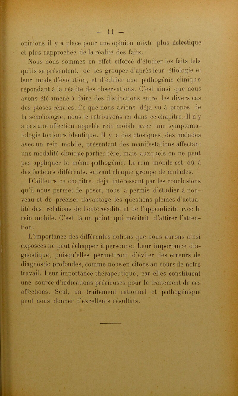 opinions il y a place pour une opinion mixte plus éclectique et plus rapprochée de la réalité des faits. Nous nous sommes en effet efforcé d’étudier les faits tels qu’ils se présentent, de les grouper d’après leur étiologie et leur mode d’évolution, et d’édifier une patliogénie clinique répondant à la réalité des observations. C'est ainsi que nous avons été amené à faire des distinctions entre les divers cas des ptoses rénales. Ce que nous avions déjà vu à propos de la séméiologie, nous le retrouvons ici dans ce chapitre. 11 n’y a pas une affection appelée rein mobile avec une symptoma- tologie toujours identique. 11 y a des ptosiques, des malades avec un rein mobile, présentant des manifestations affectant une modalité clinique particulière, mais auxquels on ne peut pas appliquer la même patliogénie. Le rein mobile est dû à des facteurs différents, suivant chaque groupe de malades. D’ailleurs ce chapitre, déjà intéressant par les conclusions qu’il nous permet de poser, nous a permis d’étudier à nou- > veau et de préciser davantage les questions pleines d’actua- lité des relations de l’entérocolite et de l’appendicite avec le rein mobile. C’est là un point qui méritait d’attirer l’atten- tion. L’importance des différentes notions que nous aurons ainsi exposées ne peut échapper à personne: Leur importance dia- gnostique, puisqu’elles permettront d’éviter des erreurs de diagnostic profondes, comme nous en citons au cours de notre travail. Leur importance thérapeutique, car elles constituent une source d’indications précieuses pour le traitement de ces affections. Seul, un traitement rationnel et pathogénique peut nous donner d’excellents résultats.