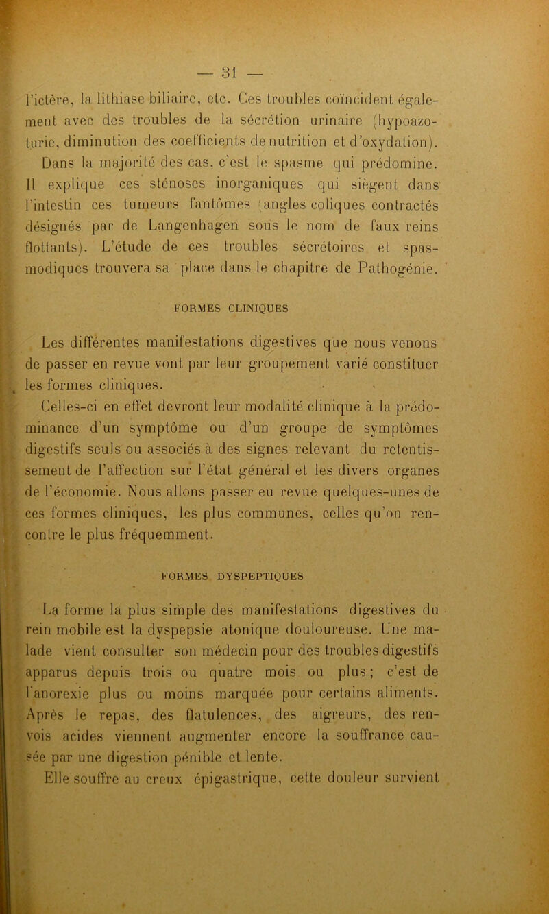 l’ictère, la lithiase biliaire, etc. Ces troubles coïncident égale- ment avec des troubles de la sécrétion urinaire (hypoazo- turie, diminution des coefficients dénutrition et d’oxydation). Dans la majorité des cas, c’est le spasme qui prédomine. Il explique ces sténoses inorganiques qui siègent dans l’intestin ces tumeurs fantômes (angles coliques contractés désignés par de Langenhagen sous le nom de faux reins flottants). L’étude de ces troubles sécrétoires et spas- modiques trouvera sa place dans le chapitre de Pathogénie. FORMES CLINIQUES Les différentes manifestations digestives que nous venons de passer en revue vont par leur groupement varié constituer les formes cliniques. Celles-ci en effet devront leur modalité clinique à la prédo- minance d’un symptôme ou d’un groupe de symptômes digestifs seuls ou associés à des signes relevant du retentis- sement de l’affection sur l’état général et les divers organes de l’économie. Nous allons passer eu revue quelques-unes de ces formes cliniques, les plus communes, celles qu’on ren- contre le plus fréquemment. FORMES DYSPEPTIQUES La forme la plus simple des manifestations digestives du rein mobile est la dyspepsie atonique douloureuse. Une ma- lade vient consulter son médecin pour des troubles digestifs apparus depuis trois ou quatre mois ou plus; c’est de l'anorexie plus ou moins marquée pour certains aliments. Après le repas, des flatulences, des aigreurs, des ren- vois acides viennent augmenter encore la souffrance cau- ?ée par une digestion pénible et lente. Pille souffre au creux épigastrique, cette douleur survient #