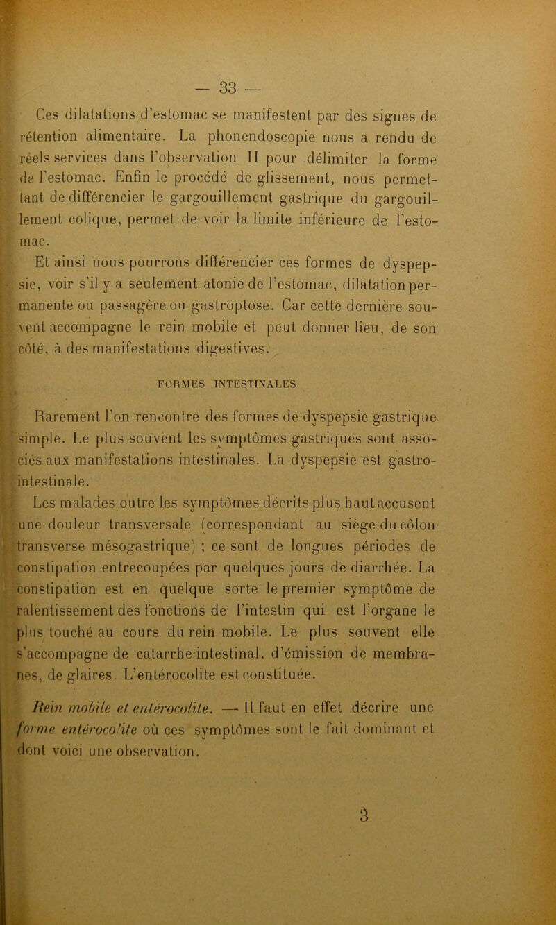 Ces dilatations d’estomac se manifestent par des signes de rétention alimentaire. La phonendoscopie nous a rendu de réels services dans l’observation II pour délimiter la forme de l’estomac. Knfin le procédé de glissement, nous permet- tant de différencier le gargouillement gastrique du gargouil- lement colique, permet de voir la limite inférieure de l’esto- mac. Et ainsi nous pourrons différencier ces formes de dyspep- sie, voir s'il y a seulement atonie de l’estomac, dilatation per- manente ou passagère ou gastroptose. Car cette dernière sou- vent accompagne le rein mobile et peut donner lieu, de son côté, à des manifestations digestives. FORMES INTESTINALES Rarement l’on rencontre des formes de dyspepsie gastrique simple. Le plus souvent les symptômes gastriques sont asso- ciés aux manifestations intestinales. La dyspepsie est gastro- intestinale. Les malades outre les symptômes décrits plus haut accusent une douleur transversale (correspondant au siège du côlon transverse mésogastrique) ; ce sont de longues périodes de constipation entrecoupées par quelques jours de diarrhée. La constipation est en quelque sorte le premier symptôme de ralentissement des fonctions de l’intestin qui est l’organe le plus touché au cours du rein mobile. Le plus souvent elle s’accompagne de catarrhe intestinal, d’émission de membra- nes, de glaires. L’entérocolite est constituée. HeÀn mobile et enlérocolite. —-11 faut en effet décrire une forme entérocoüte où ces symptômes sont le fait dominant et dont voici une observation. 3