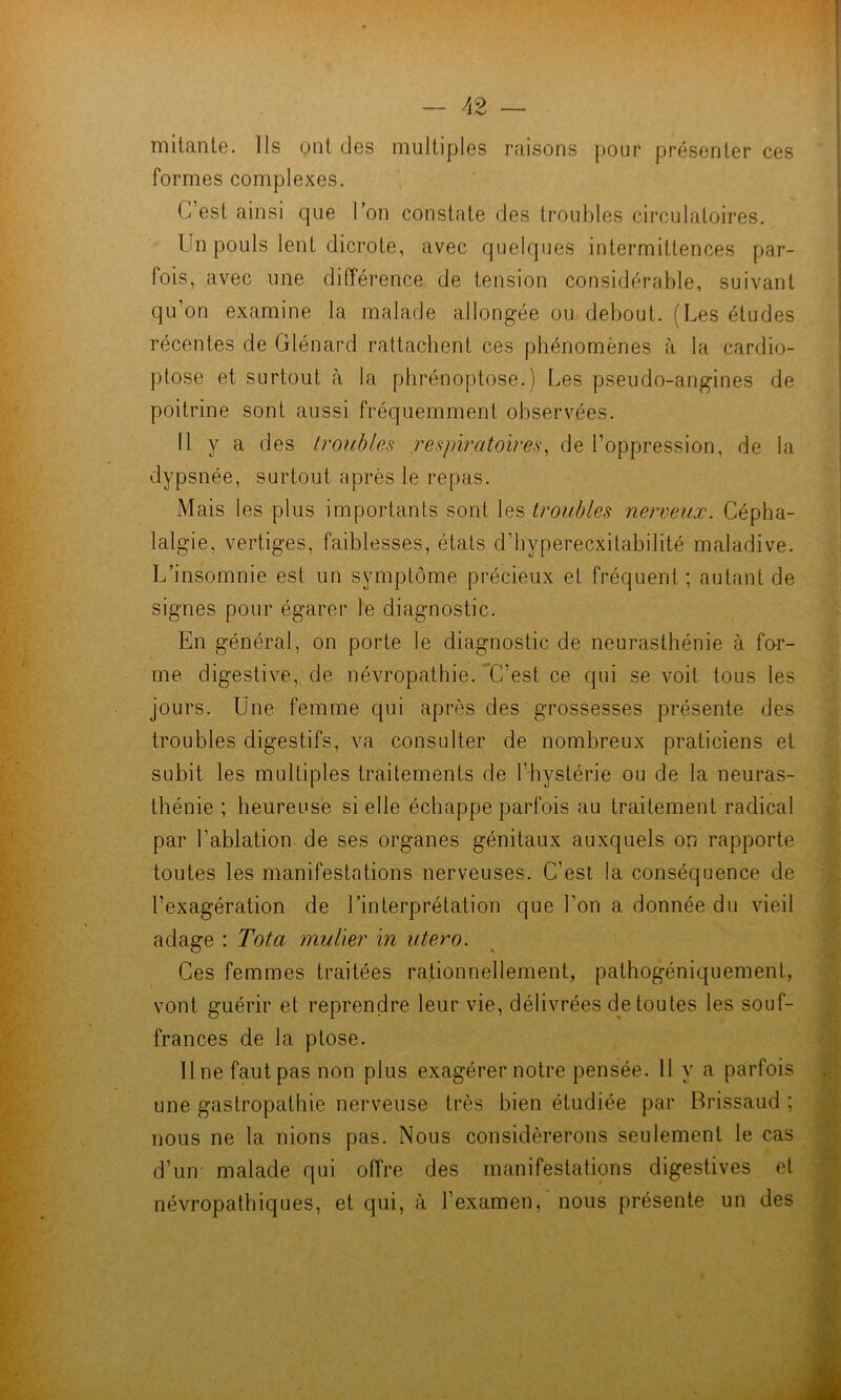 mitant©. Ils ont dos multiples raisons pour présenter ces formes complexes. G est ainsi que l’on constate des troubles circulatoires. Un pouls lent dicrote, avec quelques intermittences par- fois, avec une différence de tension considérable, suivant qu’on examine la malade allongée ou debout. (Les études récentes de Glénard rattachent ces phénomènes à la cardio- ptose et surtout à la phrénoptose.) Les pseudo-angines de poitrine sont aussi fréquemment observées. 11 y a des troubles .respiratoires, de l’oppression, de la dypsnée, surtout après le repas. Mais les plus importants sont les troubles nerveux. Cépha- lalgie, vertiges, faiblesses, états d’hyperecxitabilité maladive. L’insomnie est un symptôme précieux et fréquent ; autant de signes pour égarer le diagnostic. En général, on porte le diagnostic de neurasthénie à for- me digestive, de néATopathie. “C’est ce qui se Amit tous les jours. Une femme qui après des grossesses présente des troubles digestifs, va consulter de nombreux praticiens et subit les multiples traitements de l’hystérie ou de la neuras- thénie ; heureuse si elle échappe parfois au traitement radical par l’ablation de ses organes génitaux auxquels on rapporte toutes les manifestations nerveuses. C’est la conséquence de l’exagération de l’interprétation que l’on a donnée du vieil adage : Tôt a mulier in utero. Ces femmes traitées rationnellement, pathogéniquement, vont guérir et reprendre leur vie, délivrées d^e toutes les souf- frances de la ptose. 11 ne faut pas non plus exagérer notre pensée. Il y a parfois une gastropathie nerveuse très bien étudiée par Brissaud ; nous ne la nions pas. Nous considérerons seulement le cas d’un' malade qui offre des manifestations digestives et névropathiques, et qui, à l’examen, nous présente un des