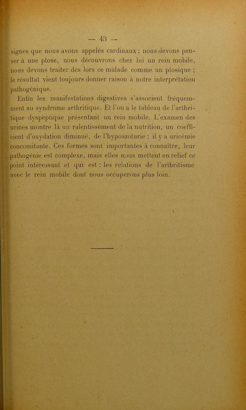 signes que nous avons appelés cardinaux ; nous devons pen- jj, ser à une plose, nous découvrons chez lui un rein mobile, I nous devons traiter dès lors ce malade comme un ptosique ; } le résultat vient toujours donner raison à notre interprétation I pathogénique. ! Enfin les manifestations digestives s’associent fréquem- ment au syndrome arthritique. Et l’on a le tableau de l’arthri- ^ tique dyspeptique présentant un rein mobile. L'examen des l urines montre là un ralentissement de la nutrition, un coeffi- I cient d’oxydation diminué, de l’hypoazoturie ; il y a uricémie I concomitante. Ces formes sont importantes à connaître, leur L pathogénie est complexe, mais elles 40US mettent en relief ce V point intéressant et qui est : les relations de l’arthritisme