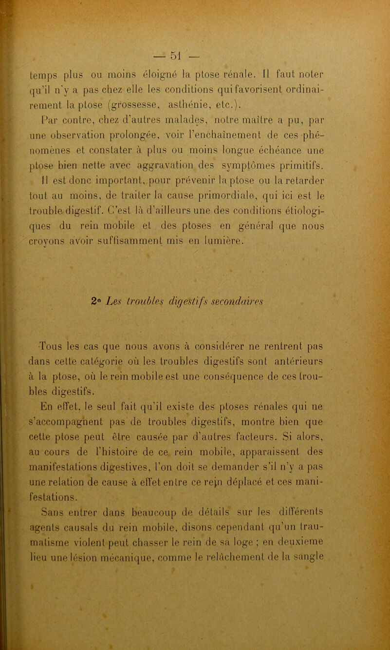 temps plus ou moins éloigné la ptose rénale. Il faut noter qu’il n'y a pas chez elle les conditions qui favorisent ordinai- rement la ptose (grossesse, asthénie, etc.). Par contre, chez d’autres malades, notre mfiître a pu, par une observation prolongée, voir l’enchaînement de ces-phé- nomènes et constater à plus ou moins longue échéance une ptose bien nette avec aggravation des symptômes primitifs. 11 est donc important, pour prévenir la ptose ou la retarder tout au moins, de traiter la cause primordiale<, qui ici est le trouble digestif. C’est là d’ailleurs une des conditions étiologi- ques du rein mobile et des ptoses en général que nous croyons avoir suffisamment mis en lumière. 2« Les troubles digestifs secondaires •Tous les cas que nous avons à considérer ne rentrent pas dans cette catégorie où les troubles digestifs sont antérieurs à la ptose, où le rein mobile est une conséquence de ces trou- bles digestifs. En effet, le seul fait qu’il existe des ptoses rénales qiii ne s’accompagnent pas de troubles digestifs, montre bien que cette ptose peut être causée par d’autres facteurs. Si alors, au cours de l’histoire de ce rein mobile, apparaissent des manifestations digestives, l’on doit se demander s’il n’y a pas une relation de cause à effet entre ce repi déplacé et ces mani- festations. Sans entrer dans beaucoup de détails sur les différents agents causais du rein mobile, disons cependant qu’un trau- matisme violent peut chasser le rein de sa loge ; en deuxieme lieu une lésion mécanique, comine le l'elàchement de la snngle