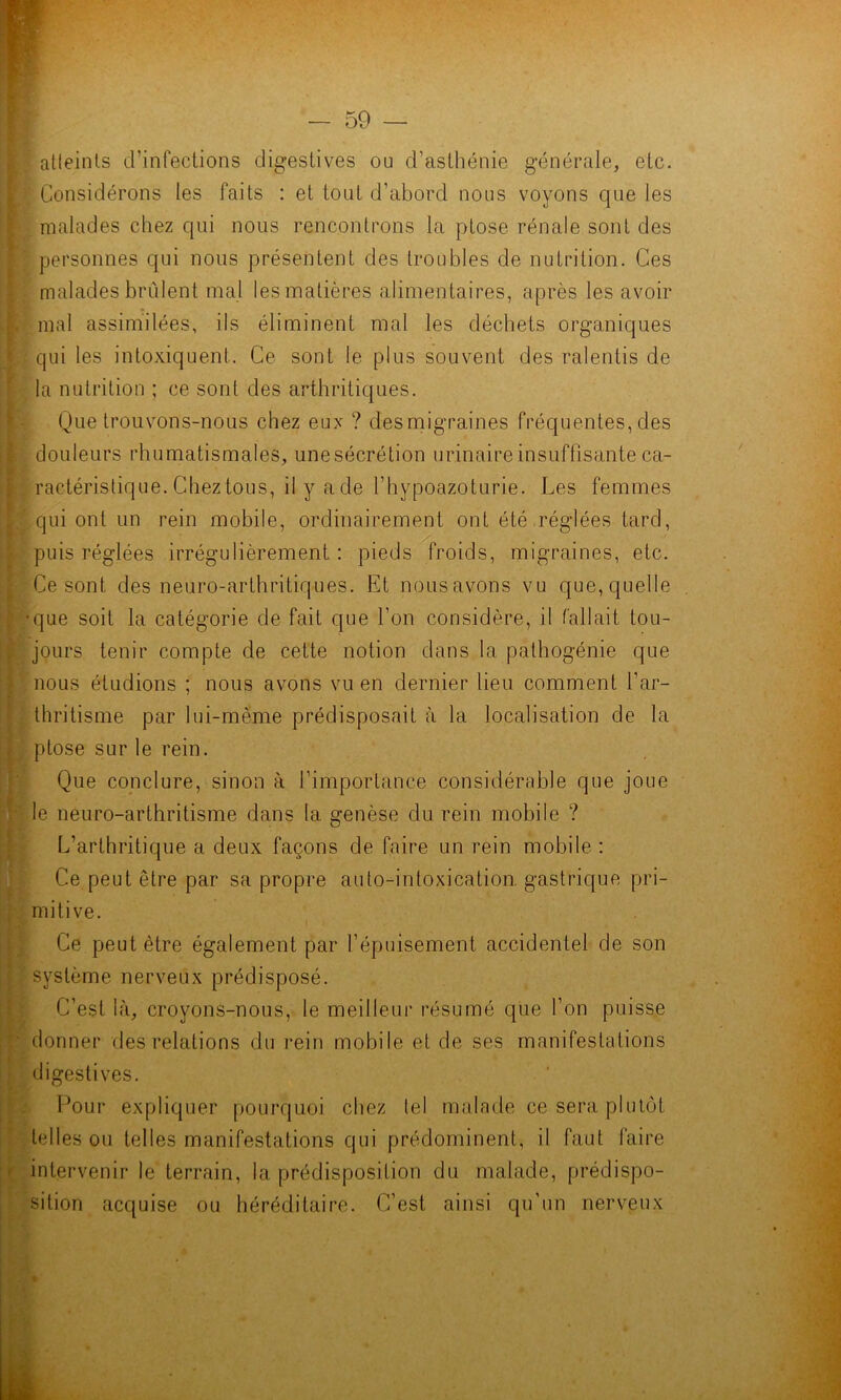 atleinls d’infections digestives ou d’asthénie générale, etc. Considérons les faits : et tout d’abord nous voyons que les malades chez qui nous rencontrons la ptose rénale sont des personnes qui nous présentent des troubles de nutrition. Ces malades brûlent mal les matières alimentaires, après les avoir mal assimilées, ils éliminent mal les déchets organiques qui les intoxiquent. Ce sont le plus souvent des ralentis de la nutrition ; ce sont des arthritiques. Que trouvons-nous chez eux ? desmigraines fréquentes, des douleurs rhumatismales, une sécrétion urinaire insuffisante ca- ractéristique. Cheztous, il y a de l’hypoazoturie. Les femmes qui ont un rein mobile, ordinairement ont été réglées tard, puis réglées irrégulièrement: pieds froids, migraines, etc. Ce sont des neuro-arthritiques. Et nousavmns vu que,quelle •que soit la catégorie de fait que l’on considère, il fallait tou- jours tenir compte de cette notion dans la palhogénie que nous étudions ; nous avons vu en dernier lieu comment l’ar- thritisme par lui-même prédisposait à la localisation de la . ptose sur le rein. Que conclure, sinon à l’importance considérable que joue le neuro-arthritisme dans la genèse du rein mobile ? L’arthritique a deux façons de faire un rein mobile : Ce peut être par sa propre auto-intoxication, gastrique pri- mitive. Ce peut être également par l’épuisement accidentel de son système nerveux prédisposé. C’est là, croyons-nous, le meilleur résumé que l’on puisse ■ donner des relations du rein mobile et de ses manifestations digestives. Pour expliquer pourquoi chez tel malade ce sera plutôt telles ou telles manifestations qui prédominent, il faut faire ' intervenir le terrain, la prédisposition du malade, prédispo- sition acquise ou héréditaire. C’est ainsi qu’un nerveux